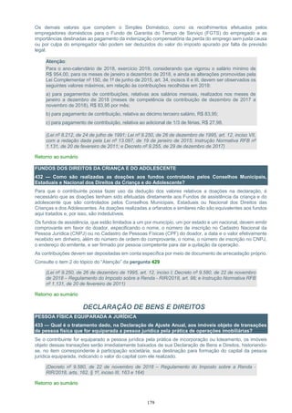179
Os demais valores que compõem o Simples Doméstico, como os recolhimentos efetuados pelos
empregadores domésticos para o Fundo de Garantia do Tempo de Serviço (FGTS) do empregado e as
importâncias destinadas ao pagamento da indenização compensatória da perda do emprego sem justa causa
ou por culpa do empregador não podem ser deduzidos do valor do imposto apurado por falta de previsão
legal.
Atenção:
Para o ano-calendário de 2018, exercício 2019, considerando que vigorou o salário mínimo de
R$ 954,00, para os meses de janeiro a dezembro de 2018, e ainda as alterações promovidas pela
Lei Complementar nº 150, de 1º de junho de 2015, art. 34, incisos II e III, devem ser observados os
seguintes valores máximos, em relação às contribuições recolhidas em 2018:
a) para pagamentos de contribuições, relativas aos salários mensais, realizados nos meses de
janeiro a dezembro de 2018 (meses de competência da contribuição de dezembro de 2017 a
novembro de 2018), R$ 83,95 por mês;
b) para pagamento de contribuição, relativa ao décimo terceiro salário, R$ 83,95;
c) para pagamento de contribuição, relativa ao adicional de 1/3 de férias, R$ 27,98.
(Lei nº 8.212, de 24 de julho de 1991; Lei nº 9.250, de 26 de dezembro de 1995, art. 12, inciso VII,
com a redação dada pela Lei nº 13.097, de 19 de janeiro de 2015; Instrução Normativa RFB nº
1.131, de 20 de fevereiro de 2011; e Decreto nº 9.255, de 29 de dezembro de 2017)
Retorno ao sumário
FUNDOS DOS DIREITOS DA CRIANÇA E DO ADOLESCENTE
432 — Como são realizadas as doações aos fundos controlados pelos Conselhos Municipais,
Estaduais e Nacional dos Direitos da Criança e do Adolescente?
Para que o contribuinte possa fazer uso da dedução dos valores relativos a doações na declaração, é
necessário que as doações tenham sido efetuadas diretamente aos Fundos de assistência da criança e do
adolescente que são controlados pelos Conselhos Municipais, Estaduais ou Nacional dos Direitos das
Crianças e dos Adolescentes. As doações realizadas a orfanatos e similares não são equivalentes aos fundos
aqui tratados e, por isso, são indedutíveis.
Os fundos de assistência, que estão limitados a um por município, um por estado e um nacional, devem emitir
comprovante em favor do doador, especificando o nome, o número de inscrição no Cadastro Nacional da
Pessoa Jurídica (CNPJ) ou no Cadastro de Pessoas Físicas (CPF) do doador, a data e o valor efetivamente
recebido em dinheiro, além do número de ordem do comprovante, o nome, o número de inscrição no CNPJ,
o endereço do emitente, e ser firmado por pessoa competente para dar a quitação da operação.
As contribuições devem ser depositadas em conta específica por meio de documento de arrecadação próprio.
Consulte o item 2 do tópico do “Atenção” da pergunta 429
(Lei nº 9.250, de 26 de dezembro de 1995, art. 12, inciso I; Decreto nº 9.580, de 22 de novembro
de 2018 – Regulamento do Imposto sobre a Renda - RIR/2018, art. 98; e Instrução Normativa RFB
nº 1.131, de 20 de fevereiro de 2011)
Retorno ao sumário
DECLARAÇÃO DE BENS E DIREITOS
PESSOA FÍSICA EQUIPARADA A JURÍDICA
433 — Qual é o tratamento dado, na Declaração de Ajuste Anual, aos imóveis objeto de transações
de pessoa física que for equiparada a pessoa jurídica pela prática de operações imobiliárias?
Se o contribuinte for equiparado a pessoa jurídica pela prática de incorporação ou loteamento, os imóveis
objeto dessas transações serão imediatamente baixados de sua Declaração de Bens e Direitos, historiando-
se, no item correspondente à participação societária, sua destinação para formação do capital da pessoa
jurídica equiparada, indicando o valor do capital com ele realizado.
(Decreto nº 9.580, de 22 de novembro de 2018 – Regulamento do Imposto sobre a Renda -
RIR/2018, arts. 162, § 1º, inciso III, 163 e 164)
Retorno ao sumário
 