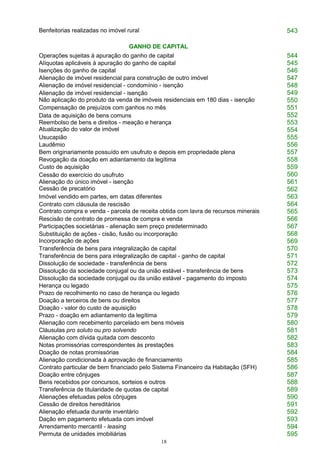18
Benfeitorias realizadas no imóvel rural 543
GANHO DE CAPITAL
Operações sujeitas à apuração do ganho de capital 544
Alíquotas aplicáveis à apuração do ganho de capital 545
Isenções do ganho de capital 546
Alienação de imóvel residencial para construção de outro imóvel 547
Alienação de imóvel residencial - condomínio - isenção 548
Alienação de imóvel residencial - isenção
Não aplicação do produto da venda de imóveis residenciais em 180 dias - isenção
549
550
Compensação de prejuízos com ganhos no mês 551
Data de aquisição de bens comuns
Reembolso de bens e direitos - meação e herança
Atualização do valor de imóvel
552
553
554
Usucapião 555
Laudêmio 556
Bem originariamente possuído em usufruto e depois em propriedade plena 557
Revogação da doação em adiantamento da legítima 558
Custo de aquisição 559
Cessão do exercício do usufruto
Alienação do único imóvel - isenção
Cessão de precatório
560
561
562
Imóvel vendido em partes, em datas diferentes 563
Contrato com cláusula de rescisão
Contrato compra e venda - parcela de receita obtida com lavra de recursos minerais
564
565
Rescisão de contrato de promessa de compra e venda 566
Participações societárias - alienação sem preço predeterminado 567
Substituição de ações - cisão, fusão ou incorporação
Incorporação de ações
568
569
Transferência de bens para integralização de capital 570
Transferência de bens para integralização de capital - ganho de capital 571
Dissolução de sociedade - transferência de bens 572
Dissolução da sociedade conjugal ou da união estável - transferência de bens 573
Dissolução da sociedade conjugal ou da união estável - pagamento do imposto 574
Herança ou legado 575
Prazo de recolhimento no caso de herança ou legado 576
Doação a terceiros de bens ou direitos 577
Doação - valor do custo de aquisição 578
Prazo - doação em adiantamento da legítima 579
Alienação com recebimento parcelado em bens móveis 580
Cláusulas pro soluto ou pro solvendo 581
Alienação com dívida quitada com desconto 582
Notas promissórias correspondentes às prestações 583
Doação de notas promissórias 584
Alienação condicionada à aprovação de financiamento 585
Contrato particular de bem financiado pelo Sistema Financeiro da Habitação (SFH) 586
Doação entre cônjuges 587
Bens recebidos por concursos, sorteios e outros 588
Transferência de titularidade de quotas de capital 589
Alienações efetuadas pelos cônjuges 590
Cessão de direitos hereditários 591
Alienação efetuada durante inventário 592
Dação em pagamento efetuada com imóvel 593
Arrendamento mercantil - leasing 594
Permuta de unidades imobiliárias 595
 
