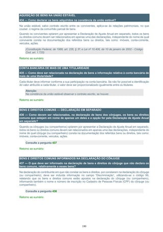 180
AQUISIÇÃO DE BENS NA UNIÃO ESTÁVEL
434 — Como declarar os bens adquiridos na constância da união estável?
Na união estável, salvo contrato escrito entre os conviventes, aplica-se às relações patrimoniais, no que
couber, o regime da comunhão parcial de bens.
Quando os conviventes optarem por apresentar a Declaração de Ajuste Anual em separado, todos os bens
ou direitos comuns devem ser relacionados em apenas uma das declarações, independente do nome de qual
convivente consta na documentação dos referidos bens ou direitos, tais como: imóveis, conta-corrente,
veículos, ações.
(Constituição Federal, de 1988, art. 226, § 3º; e Lei nº 10.406, de 10 de janeiro de 2002 - Código
Civil, art. 1.725)
Retorno ao sumário
CONTA BANCÁRIA DE MAIS DE UMA TITULARIDADE
435 — Como deve ser relacionada na declaração de bens a informação relativa à conta bancária de
mais de uma titularidade?
Cada titular deve informar conforme a sua participação na conta bancária. Se não for possível a identificação
do valor atribuído a cada titular, o valor deve ser proporcionalizado igualmente entre os titulares.
Atenção:
Na constância da união estável observar o contrato escrito, se houver.
Retorno ao sumário
BENS E DIREITOS COMUNS — DECLARAÇÃO EM SEPARADO
436 — Como devem ser relacionados, na declaração de bens dos cônjuges, os bens ou direitos
comuns que estejam em nome de apenas um deles e a opção for pela Declaração de Ajuste Anual
em separado?
Quando os cônjuges (ou companheiros) optarem por apresentar a Declaração de Ajuste Anual em separado,
todos os bens ou direitos comuns devem ser relacionados em apenas uma das declarações, independente do
nome de qual cônjuge (ou companheiro) consta na documentação dos referidos bens ou direitos, tais como:
imóveis, conta-corrente, veículos, ações.
Consulte a pergunta 437
Retorno ao sumário
BENS E DIREITOS COMUNS INFORMADOS NA DECLARAÇÃO DO CÔNJUGE
437 — O que deve ser informado na declaração de bens e direitos do cônjuge que não declara os
bens comuns, relativamente a esses bens?
Na declaração do contribuinte em que não constar os bens e direitos, por constarem na declaração do cônjuge
(ou companheiro), deve ser incluída informação no campo “Discriminação”, utilizando-se o código 99,
relatando que os bens e direitos comuns estão apostos na declaração do cônjuge (ou companheiro),
informando também o nome e número de inscrição no Cadastro de Pessoas Físicas (CPF) do cônjuge (ou
companheiro).
Consulte a pergunta 436
Retorno ao sumário
 