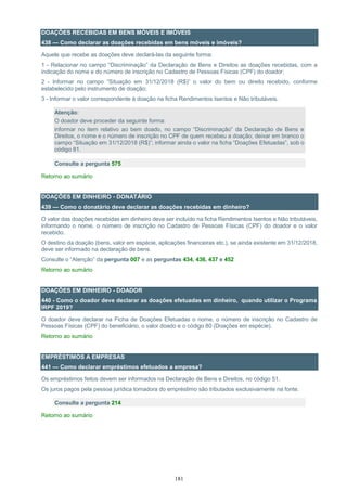 181
DOAÇÕES RECEBIDAS EM BENS MÓVEIS E IMÓVEIS
438 — Como declarar as doações recebidas em bens móveis e imóveis?
Aquele que recebe as doações deve declará-las da seguinte forma:
1 - Relacionar no campo “Discriminação” da Declaração de Bens e Direitos as doações recebidas, com a
indicação do nome e do número de inscrição no Cadastro de Pessoas Físicas (CPF) do doador;
2 - Informar no campo “Situação em 31/12/2018 (R$)” o valor do bem ou direito recebido, conforme
estabelecido pelo instrumento de doação;
3 - Informar o valor correspondente à doação na ficha Rendimentos Isentos e Não tributáveis.
Atenção:
O doador deve proceder da seguinte forma:
informar no item relativo ao bem doado, no campo “Discriminação” da Declaração de Bens e
Direitos, o nome e o número de inscrição no CPF de quem recebeu a doação; deixar em branco o
campo “Situação em 31/12/2018 (R$)”; informar ainda o valor na ficha “Doações Efetuadas”, sob o
código 81.
Consulte a pergunta 575
Retorno ao sumário
DOAÇÕES EM DINHEIRO - DONATÁRIO
439 — Como o donatário deve declarar as doações recebidas em dinheiro?
O valor das doações recebidas em dinheiro deve ser incluído na ficha Rendimentos Isentos e Não tributáveis,
informando o nome, o número de inscrição no Cadastro de Pessoas Físicas (CPF) do doador e o valor
recebido.
O destino da doação (bens, valor em espécie, aplicações financeiras etc.), se ainda existente em 31/12/2018,
deve ser informado na declaração de bens.
Consulte o “Atenção” da pergunta 007 e as perguntas 434, 436, 437 e 452
Retorno ao sumário
DOAÇÕES EM DINHEIRO - DOADOR
440 - Como o doador deve declarar as doações efetuadas em dinheiro, quando utilizar o Programa
IRPF 2019?
O doador deve declarar na Ficha de Doações Efetuadas o nome, o número de inscrição no Cadastro de
Pessoas Físicas (CPF) do beneficiário, o valor doado e o código 80 (Doações em espécie).
Retorno ao sumário
EMPRÉSTIMOS A EMPRESAS
441 — Como declarar empréstimos efetuados a empresa?
Os empréstimos feitos devem ser informados na Declaração de Bens e Direitos, no código 51.
Os juros pagos pela pessoa jurídica tomadora do empréstimo são tributados exclusivamente na fonte.
Consulte a pergunta 214
Retorno ao sumário
 