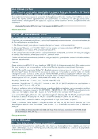182
BENS COMUNS - ESPÓLIO
442 — Quando o espólio estiver desobrigado de entregar a declaração de espólio, o (a) viúvo (a)
meeiro (a) está obrigado (a) a declarar os bens e direitos do espólio?
Se o espólio estiver desobrigado de apresentar declaração de rendimentos inicial ou intermediária, os bens e
direitos do espólio podem, opcionalmente, ser relacionados na declaração do cônjuge sobrevivente.
Relativamente à declaração final, tal opção não é possível, sendo os bens e direitos, obrigatoriamente nela
informados.
(Instrução Normativa SRF nº 81, de 11 de outubro de 2001, art. 7º)
Retorno ao sumário
DEPÓSITO NÃO REMUNERADO - EXTERIOR
443 — Como declarar depósitos não remunerados no exterior?
O depósito não remunerado mantido em instituições financeiras no exterior deve ser informado na Declaração
de Bens e Direitos da seguinte forma:
1 – Na “Discriminação”, pelo valor em moeda estrangeira, o banco e o número da conta;
2 – No campo “Situação em 31/12/2017 (R$)”, informar o saldo em reais existente em 31/12/2017 constante
na declaração do exercício de 2018, ano-calendário de 2017;
3 – No campo “Situação em 31/12/2018”, o saldo existente em 31/12/2018, convertido em reais pela cotação
de compra para essa data, fixada pelo Banco do Central do Brasil.
É isento o acréscimo patrimonial decorrente da variação cambial, o qual deve ser informado em Rendimentos
Isentos e Não tributáveis.
Exemplo:
Gisele recebeu, em 27/04/2018, uma doação de US$ 100.000,00 de seu namorado, Luís. Ela, nesse mesmo
dia, abriu uma conta não remunerada em um banco de Miami e depositou o valor integral da doação.
Na Ficha “Bens e Direitos”, sob o Código “62 – Depósito bancário em conta corrente no exterior ...”, no campo
“Discriminação” Gisele deverá informar os dados da conta não remunerada no exterior (valor em moeda
estrangeira, banco e número da conta). Deverá informar, também, o valor da doação convertido em reais pela
cotação de compra para a data de 27/04/2018, fixada pelo Banco Central do Brasil. Admitindo-se, por hipótese,
uma cotação de R$ 3,467, o valor a ser informado seria de R$ 346.700,00.
No campo “Situação em 31/12/2017 (R$)”, informar o valor R$ 0,00.
No campo “Situação em 31/12/2018 R$)”, informar o valor R$ 387.430,00 (admitindo-se, por hipótese, o
câmbio do dia 31/12/2018 = R$ 3.8743)
O valor do acréscimo patrimonial decorrente da variação cambial dos depósitos não remunerados mantidos
em instituições financeiras no exterior (R$ 387.430,00 – R$ 346.700,00 = R$ 40.730,00) é considerado isento
e deve ser informado no código “26 – Outros” da Ficha “Rendimentos Isentos e Não Tributáveis”:
a) no campo “Descrição”, informar o valor original da doação em dólares (US$ 100.000,00), o valor convertido
da doação na data da doação (R$ 346.700,00) e o valor na data de 31/12/2018 (R$ 387.430,00);
b) no campo “Valor”, informar o valor da variação cambial, ou seja, o valor de R$ 40.730,00.
Gisele, a donatária, deve declarar a doação recebida, no valor de R$ 346.700,00, também na Ficha
“Rendimentos Isentos e Não Tributáveis”, mas no item “14 – Transferências patrimoniais – doações e
heranças”.
(Lei nº 9.250, de 26 de dezembro de 1995, art. 25, § 4º; e Instrução Normativa SRF nº 118, de 28
de dezembro de 2000, art. 11)
Retorno ao sumário
BENS EM CONDOMÍNIO
444— Como declarar bens adquiridos em condomínio?
Cada condômino deve informar a parte que lhe cabe. Assim, na Declaração de Bens e Direitos, ao descrever
o bem e a transação, deve-se informar que o bem foi adquirido em sociedade e o percentual da propriedade
do declarante no condomínio.
Retorno ao sumário
 