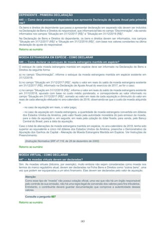 183
DEPENDENTE - PRIMEIRA DECLARAÇÃO
445 — Como deve proceder o dependente que apresenta Declaração de Ajuste Anual pela primeira
vez?
Os bens e direitos de dependente que passa a apresentar declaração em separado não devem ser incluídos
na Declaração de Bens e Direitos do responsável, que informará tal fato no campo “Discriminação”, não sendo
informados nos campos “Situação em 31/12/2017 (R$)” e ”Situação em 31/12/2018 (R$)”.
Na Declaração de Bens e Direitos do dependente, os bens e direitos devem ser informados, nos campos
“Situação em 31/12/2017 (R$)” e “Situação em 31/12/2018 (R$)”, com base nos valores constantes na última
declaração de ajuste do responsável.
Retorno ao sumário
MOEDA ESTRANGEIRA EM ESPÉCIE - COMO DECLARAR
446 — Como declarar os estoques de moeda estrangeira mantida em espécie?
O estoque de cada moeda estrangeira mantida em espécie deve ser informado na Declaração de Bens e
Direitos da seguinte forma:
a) no campo “Discriminação”, informe o estoque da moeda estrangeira mantida em espécie existente em
31/12/2018;
b) no campo “Situação em 31/12/2017 (R$)”, repita o valor em reais do saldo de moeda estrangeira existente
em 31/12/2017 (R$), informado na Declaração de Ajuste Anual do exercício de 2017, se for o caso;
c) no campo ”Situação em 31/12/2018 (R$)”, informe o valor em reais do saldo de moeda estrangeira existente
em 31/12/2018, apurado com base no custo médio ponderado, e correspondente ao valor informado no
campo ”Situação em 31/12/2017 (R$)”, somado ao valor em reais de cada aquisição e diminuído do valor em
reais de cada alienação efetuada no ano-calendário de 2018, observando-se que o custo da moeda adquirida
é:
- no caso de aquisição em reais, o valor pago;
- no caso de aquisição em moeda estrangeira, a quantidade de moeda estrangeira convertida em dólares
dos Estados Unidos da América, pelo valor fixado pela autoridade monetária do país emissor da moeda,
para a data da aquisição e, em seguida, em reais pela cotação do dólar fixada, para venda, pelo Banco
Central do Brasil, para a data da aquisição.
Caso o total de alienações de moeda estrangeira mantida em espécie, no ano-calendário de 2018, tenha sido
superior ao equivalente a cinco mil dólares dos Estados Unidos da América, preencha o Demonstrativo da
Apuração dos Ganhos de Capital - Alienação de Moeda Estrangeira Mantida em Espécie. Ver Instruções de
Preenchimento.
(Instrução Normativa SRF nº 118, de 28 de dezembro de 2000)
Retorno ao sumário
MOEDA VIRTUAL - COMO DECLARAR
447 — As moedas virtuais devem ser declaradas?
Sim. As moedas virtuais (bitcoins, por exemplo), muito embora não sejam consideradas como moeda nos
termos do marco regulatório atual, devem ser declaradas na Ficha Bens e Direitos como “outros bens”, uma
vez que podem ser equiparadas a um ativo financeiro. Elas devem ser declaradas pelo valor de aquisição.
Atenção:
Como esse tipo de “moeda” não possui cotação oficial, uma vez que não há um órgão responsável
pelo controle de sua emissão, não há uma regra legal de conversão dos valores para fins tributários.
Entretanto, o contribuinte deverá guardar documentação que comprove a autenticidade desses
valores.
Consulte a pergunta 607
Retorno ao sumário
 