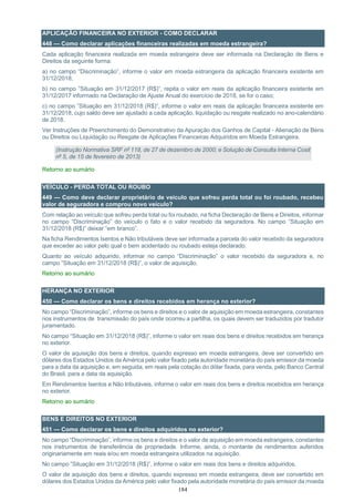 184
APLICAÇÃO FINANCEIRA NO EXTERIOR - COMO DECLARAR
448 — Como declarar aplicações financeiras realizadas em moeda estrangeira?
Cada aplicação financeira realizada em moeda estrangeira deve ser informada na Declaração de Bens e
Direitos da seguinte forma:
a) no campo “Discriminação”, informe o valor em moeda estrangeira da aplicação financeira existente em
31/12/2018;
b) no campo ”Situação em 31/12/2017 (R$)”, repita o valor em reais da aplicação financeira existente em
31/12/2017 informado na Declaração de Ajuste Anual do exercício de 2018, se for o caso;
c) no campo ”Situação em 31/12/2018 (R$)”, informe o valor em reais da aplicação financeira existente em
31/12/2018, cujo saldo deve ser ajustado a cada aplicação, liquidação ou resgate realizado no ano-calendário
de 2018.
Ver Instruções de Preenchimento do Demonstrativo da Apuração dos Ganhos de Capital - Alienação de Bens
ou Direitos ou Liquidação ou Resgate de Aplicações Financeiras Adquiridos em Moeda Estrangeira.
(Instrução Normativa SRF nº 118, de 27 de dezembro de 2000; e Solução de Consulta Interna Cosit
nº 5, de 15 de fevereiro de 2013)
Retorno ao sumário
VEÍCULO - PERDA TOTAL OU ROUBO
449 — Como deve declarar proprietário de veículo que sofreu perda total ou foi roubado, recebeu
valor de seguradora e comprou novo veículo?
Com relação ao veículo que sofreu perda total ou foi roubado, na ficha Declaração de Bens e Direitos, informar
no campo “Discriminação” do veículo o fato e o valor recebido da seguradora. No campo “Situação em
31/12/2018 (R$)” deixar “em branco”.
Na ficha Rendimentos Isentos e Não tributáveis deve ser informada a parcela do valor recebido da seguradora
que exceder ao valor pelo qual o bem acidentado ou roubado esteja declarado.
Quanto ao veículo adquirido, informar no campo “Discriminação” o valor recebido da seguradora e, no
campo ”Situação em 31/12/2018 (R$)”, o valor de aquisição.
Retorno ao sumário
HERANÇA NO EXTERIOR
450 — Como declarar os bens e direitos recebidos em herança no exterior?
No campo “Discriminação”, informe os bens e direitos e o valor de aquisição em moeda estrangeira, constantes
nos instrumentos de transmissão do país onde ocorreu a partilha, os quais devem ser traduzidos por tradutor
juramentado.
No campo “Situação em 31/12/2018 (R$)”, informe o valor em reais dos bens e direitos recebidos em herança
no exterior.
O valor de aquisição dos bens e direitos, quando expresso em moeda estrangeira, deve ser convertido em
dólares dos Estados Unidos da América pelo valor fixado pela autoridade monetária do país emissor da moeda
para a data da aquisição e, em seguida, em reais pela cotação do dólar fixada, para venda, pelo Banco Central
do Brasil, para a data da aquisição.
Em Rendimentos Isentos e Não tributáveis, informe o valor em reais dos bens e direitos recebidos em herança
no exterior.
Retorno ao sumário
BENS E DIREITOS NO EXTERIOR
451 — Como declarar os bens e direitos adquiridos no exterior?
No campo “Discriminação”, informe os bens e direitos e o valor de aquisição em moeda estrangeira, constantes
nos instrumentos de transferência de propriedade. Informe, ainda, o montante de rendimentos auferidos
originariamente em reais e/ou em moeda estrangeira utilizados na aquisição.
No campo ”Situação em 31/12/2018 (R$)”, informe o valor em reais dos bens e direitos adquiridos.
O valor de aquisição dos bens e direitos, quando expresso em moeda estrangeira, deve ser convertido em
dólares dos Estados Unidos da América pelo valor fixado pela autoridade monetária do país emissor da moeda
 