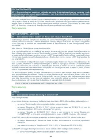 186
CONTRATO DE GAVETA
457 — Como declarar as aquisições efetuadas por meio de contrato particular de compra e venda
ou contrato de gaveta, quando a aquisição ocorre num determinado ano-calendário e a escritura em
cartório em outro ano-calendário?
O contrato particular firmado entre construtora/agente financeiro ou pessoa física e o adquirente é instrumento
válido para configurar a aquisição do imóvel, mesmo que o adquirente não tenha desembolsado qualquer
quantia. Assim, o adquirente deve informar os dados da aquisição no campo “Discriminação” e o valor pago
até 31 de dezembro, no campo da situação referente ao ano-calendário do contrato.
Retorno ao sumário
DOAÇÃO DE IMÓVEL - USUFRUTO
458 — Como declarar imóvel recebido em doação com cláusula de usufruto?
Na Declaração de Bens e Direitos do donatário, no campo “Discriminação”, deve ser informada a situação
ocorrida, inclusive o nome e o Cadastro de Pessoas Físicas (CPF) do usufrutuário. No campo ”Situação em
31/12/2018 (R$)” e, também, em Rendimentos Isentos e Não tributáveis, o valor correspondente à nua-
propriedade.
Além disso, na Declaração de Ajuste Anual do doador:
a) se o imóvel doado já era do doador no ano anterior à doação, ele deve ser baixado da sua Declaração de
Bens e Direitos, informando no campo “Discriminação” o nome e o CPF do beneficiário da doação, bem como,
se o usufruto foi instituído para terceiros, o nome e o CPF do usufrutuário (nesta hipótese, o usufrutuário deve
informar esta situação na sua Declaração de Bens e Direitos, bem como o nome e o CPF do proprietário da
nua-propriedade);
b) se o imóvel doado foi adquirido pelo doador no ano da doação, ele deve ser incluído em sua Declaração de
Bens e Direitos, informando no campo “Discriminação” os dados da aquisição, o nome e o CPF do beneficiário
da doação, bem como, se o usufruto foi instituído para terceiros, o nome e o CPF do usufrutuário (nesta
hipótese, o usufrutuário deve informar esta situação na sua Declaração de Bens e Direitos, e, ainda, o nome
e o CPF do proprietário da nua-propriedade).
Em ambos os casos, quando o doador permaneceu com o usufruto, esta situação deve ser informada em
novo item da Declaração de Bens e Direitos, no campo “Discriminação”, sem indicação de valor, salvo se foi
atribuído valor ao usufruto no documento de transmissão, correspondente ao valor efetivamente pago como
parte total da aquisição ou que deve ser calculado pela proporção relativa ao usufruto constante deste
documento aplicada sobre o valor total declarado ou de aquisição do imóvel doado.
(Lei nº 10.406, de 10 de janeiro de 2002 - Código Civil, art. 1.393)
Retorno ao sumário
LEASING
459 — Como declarar contrato de leasing de bens móveis?
Para leasing realizado:
a) com opção de compra exercida no final do contrato, ocorrida em 2018, utilize o código relativo ao bem, e:
 no campo “Discriminação”, informe os dados do bem e do contratante;
 no campo ”Situação em 31/12/2017 (R$)”, informe os valores pagos até 31/12/2017, no caso de
leasing contratado em 2018, deixe este campo “em branco”;
 no campo ”Situação em 31/12/2018 (R$)”, informe o valor constante no campo ”Situação em
31/12/2017 (R$)”, se for o caso, acrescido dos valores pagos em 2018, inclusive o valor residual;
b) em 2018, com opção de compra a ser exercida no final do contrato, após 2018, utilize o código 96, e:
 no campo “Discriminação”, informe os dados do bem, do contratante e o total dos pagamentos
efetuados;
 não preencha os campos “Situação em 31/12/2017 (R$)” e ”Situação em 31/12/2018 (R$)”;
c) até 2017, com opção de compra exercida no ato do contrato, utilize o código relativo ao bem, e:
 no campo “Discriminação”, informe os dados do bem e do contratante;
 