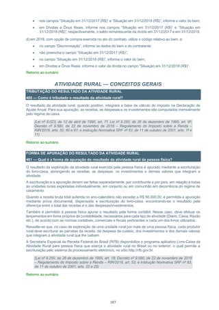 187
 nos campos ”Situação em 31/12/2017 (R$)” e ”Situação em 31/12/2018 (R$)”, informe o valor do bem;
 em Dívidas e Ônus Reais, informe nos campos ”Situação em 31/12/2017 (R$)” e ”Situação em
31/12/2018 (R$)”, respectivamente, o saldo remanescente da dívida em 31/12/2017 e em 31/12/2018.
d) em 2018, com opção de compra exercida no ato do contrato, utilize o código relativo ao bem, e:
 no campo “Discriminação”, informe os dados do bem e do contratante;
 não preencha o campo ”Situação em 31/12/2017 (R$)”;
 no campo ”Situação em 31/12/2018 (R$)”, informe o valor do bem;
 em Dívidas e Ônus Reais, informe o valor da dívida no campo ”Situação em 31/12/2018 (R$)”.
Retorno ao sumário
ATIVIDADE RURAL — CONCEITOS GERAIS
TRIBUTAÇÃO DO RESULTADO DA ATIVIDADE RURAL
460 — Como é tributado o resultado da atividade rural?
O resultado da atividade rural, quando positivo, integrará a base de cálculo do imposto na Declaração de
Ajuste Anual. Para sua apuração, as receitas, as despesas e os investimentos são computados mensalmente
pelo regime de caixa.
(Lei nº 8.023, de 12 de abril de 1990, art. 7º; Lei nº 9.250, de 26 de dezembro de 1995, art. 9º;
Decreto nº 9.580, de 22 de novembro de 2018 – Regulamento do Imposto sobre a Renda –
RIR/2018, arts. 50, 60 e 61; e Instrução Normativa SRF nº 83, de 11 de outubro de 2001, arts. 1º e
11)
Retorno ao sumário
FORMA DE APURAÇÃO DO RESULTADO DA ATIVIDADE RURAL
461 — Qual é a forma de apuração do resultado da atividade rural da pessoa física?
O resultado da exploração da atividade rural exercida pela pessoa física é apurado mediante a escrituração
do livro-caixa, abrangendo as receitas, as despesas, os investimentos e demais valores que integram a
atividade.
A escrituração e a apuração devem ser feitas separadamente, por contribuinte e por país, em relação a todas
as unidades rurais exploradas individualmente, em conjunto ou em comunhão em decorrência do regime de
casamento.
Quando a receita bruta total auferida no ano-calendário não exceder a R$ 56.000,00, é permitida a apuração
mediante prova documental, dispensada a escrituração do livro-caixa, encontrando-se o resultado pela
diferença entre o total das receitas e o das despesas/investimentos.
Também é permitido à pessoa física apurar o resultado pela forma contábil. Nesse caso, deve efetuar os
lançamentos em livros próprios de contabilidade, necessários para cada tipo de atividade (Diário, Caixa, Razão
etc.), de acordo com as normas contábeis, comerciais e fiscais pertinentes a cada um dos livros utilizados.
Ressalte-se que, no caso de exploração de uma unidade rural por mais de uma pessoa física, cada produtor
rural deve escriturar as parcelas da receita, da despesa de custeio, dos investimentos e dos demais valores
que integram a atividade rural que lhe caibam.
A Secretaria Especial da Receita Federal do Brasil (RFB) disponibiliza o programa aplicativo Livro-Caixa da
Atividade Rural para pessoa física que exerça a atividade rural no Brasil ou no exterior, o qual permite a
escrituração pelo sistema de processamento eletrônico, no sítio http://rfb.gov.br.
(Lei nº 9.250, de 26 de dezembro de 1995, art. 18; Decreto nº 9.580, de 22 de novembro de 2018
– Regulamento do Imposto sobre a Renda – RIR/2018, art. 53; e Instrução Normativa SRF nº 83,
de 11 de outubro de 2001, arts. 22 a 25)
Retorno ao sumário
 