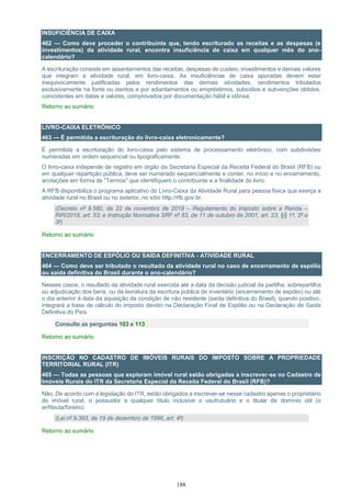 188
INSUFICIÊNCIA DE CAIXA
462 — Como deve proceder o contribuinte que, tendo escriturado as receitas e as despesas (e
investimentos) da atividade rural, encontra insuficiência de caixa em qualquer mês do ano-
calendário?
A escrituração consiste em assentamentos das receitas, despesas de custeio, investimentos e demais valores
que integram a atividade rural, em livro-caixa. As insuficiências de caixa apuradas devem estar
inequivocamente justificadas pelos rendimentos das demais atividades, rendimentos tributados
exclusivamente na fonte ou isentos e por adiantamentos ou empréstimos, subsídios e subvenções obtidos,
coincidentes em datas e valores, comprovados por documentação hábil e idônea.
Retorno ao sumário
LIVRO-CAIXA ELETRÔNICO
463 — É permitida a escrituração do livro-caixa eletronicamente?
É permitida a escrituração do livro-caixa pelo sistema de processamento eletrônico, com subdivisões
numeradas em ordem sequencial ou tipograficamente.
O livro-caixa independe de registro em órgão da Secretaria Especial da Receita Federal do Brasil (RFB) ou
em qualquer repartição pública, deve ser numerado sequencialmente e conter, no início e no encerramento,
anotações em forma de "Termos" que identifiquem o contribuinte e a finalidade do livro.
A RFB disponibiliza o programa aplicativo do Livro-Caixa da Atividade Rural para pessoa física que exerça a
atividade rural no Brasil ou no exterior, no sítio http://rfb.gov.br.
(Decreto nº 9.580, de 22 de novembro de 2018 – Regulamento do Imposto sobre a Renda –
RIR/2018, art. 53; e Instrução Normativa SRF nº 83, de 11 de outubro de 2001, art. 23, §§ 1º, 2º e
3º)
Retorno ao sumário
ENCERRAMENTO DE ESPÓLIO OU SAÍDA DEFINITIVA - ATIVIDADE RURAL
464 — Como deve ser tributado o resultado da atividade rural no caso de encerramento de espólio
ou saída definitiva do Brasil durante o ano-calendário?
Nesses casos, o resultado da atividade rural exercida até a data da decisão judicial da partilha, sobrepartilha
ou adjudicação dos bens, ou da lavratura da escritura pública de inventário (encerramento de espólio) ou até
o dia anterior à data da aquisição da condição de não residente (saída definitiva do Brasil), quando positivo,
integrará a base de cálculo do imposto devido na Declaração Final de Espólio ou na Declaração de Saída
Definitiva do País.
Consulte as perguntas 103 e 113
Retorno ao sumário
INSCRIÇÃO NO CADASTRO DE IMÓVEIS RURAIS DO IMPOSTO SOBRE A PROPRIEDADE
TERRITORIAL RURAL (ITR)
465 — Todas as pessoas que exploram imóvel rural estão obrigadas a inscrever-se no Cadastro de
Imóveis Rurais do ITR da Secretaria Especial da Receita Federal do Brasil (RFB)?
Não. De acordo com a legislação do ITR, estão obrigados a inscrever-se nesse cadastro apenas o proprietário
do imóvel rural, o possuidor a qualquer título inclusive o usufrutuário e o titular de domínio útil (o
enfiteuta/foreiro).
(Lei nº 9.393, de 19 de dezembro de 1996, art. 4º)
Retorno ao sumário
 