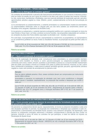 189
CONTRATOS AGRÁRIOS – TIPOS E DISTINÇÃO
466 — Como se distinguem os contratos agrários?
Os contratos de arrendamento e parceria são basicamente semelhantes no que concerne à natureza jurídica,
pois em todos há cessão de uso e gozo de imóvel ou de área rural, parte ou partes dos mesmos, incluindo,
ou não, outros bens, benfeitorias e facilidades, para ser exercida atividade de exploração agrícola, pecuária,
agroindustrial, extrativa vegetal ou mista. Diferem, porém, substancialmente na forma de remuneração do
cedente:
a) no arrendamento ou subarrendamento, o cedente (arrendador ou subarrendador) recebe do arrendatário
ou subarrendatário retribuição certa ou aluguel pelo uso dos bens cedidos (os rendimentos devem ser
tributados como aluguéis, separados da atividade rural);
b) na parceria ou subparceria, o cedente (parceiro-outorgante) partilha com o parceiro-outorgado os riscos de
caso fortuito e força maior, os frutos, produtos ou lucros havidos, nas proporções estipuladas em contrato, e
as variações de preço dos frutos obtidos (apuração na atividade rural – receitas e despesas).
Por outro lado, na propriedade em comum, copropriedade ou condomínio, os proprietários, os coproprietários
ou os condôminos partilham os riscos, frutos ou resultados havidos, na proporção da parte que lhes caiba no
total.
(Lei nº 4.504, de 30 de novembro de 1964, arts. 95 e 96; Decreto nº 59.566, de 14 de novembro de
1966, arts. 1º a 15; e Parecer Normativo CST nº 90, de 16 de outubro de 1978)
Retorno ao sumário
ARRENDATÁRIO E PARCEIRO
467 — Qual é a conceituação de arrendatário e parceiro?
Para fins de exploração da atividade rural, conceitua-se como arrendatário ou subarrendatário (também
conhecido como locatário ou foreiro) e como parceiro-outorgado ou subparceiro-outorgado (também
conhecido como sócio, meeiro, terceiro, quartista ou percentista) a pessoa ou o conjunto familiar representado
pelo seu chefe, que recebe o imóvel ou a unidade rural, parte ou partes dos mesmos, incluindo, ou não, outros
bens, benfeitorias e facilidades, e neles exerce qualquer atividade agrícola, pecuária, agroindustrial, extrativa
vegetal ou mista, sob contrato de arrendamento ou parceria rural.
Atenção:
Para ter plena validade perante o fisco, esses contratos devem ser comprovados por instrumento
escrito hábil e idôneo.
Arrendatário e parceiros na exploração de atividade rural, bem como condôminos e cônjuges,
devem apurar o resultado, separadamente, na proporção das receitas e despesas que couber a
cada um.
(Lei nº 4.504, de 30 de novembro de 1964, arts. 95 e 96; Lei nº 8.023, de 12 de abril de 1990, art.
13; Decreto nº 9.580, de 22 de novembro de 2018 – Regulamento do Imposto sobre a Renda –
RIR/2018, arts. 52 e 57, parágrafo único; e Instrução Normativa SRF nº 83, de 11 de outubro de
2001, arts. 14 e 15)
Retorno ao sumário
MAIS DE UM CONTRATO DE PARCERIA PARA A MESMA UNIDADE
468 — Como proceder quando no decorrer do ano-calendário for formalizado mais de um contrato
de parceria para a mesma unidade rural?
Os parceiros ou subparceiros devem apurar, separadamente, os lucros ou prejuízos vinculados a cada uma
das situações ocorridas no período, na proporção dos rendimentos e despesas que couberem a cada um,
preenchendo o Demonstrativo da Atividade Rural, quando a isso estiverem obrigados. Na declaração, cada
parceiro ou subparceiro outorgado adicionará o resultado, correspondente à parcela que lhes couber na
parceria, incluindo a soma de todos os contratos de que participou, à base de cálculo do imposto na
Declaração de Ajuste Anual.
(Lei nº 8.023, de 12 de abril de 1990, art. 13; Decreto nº 9.580, de 22 de novembro de 2018 –
Regulamento do Imposto sobre a Renda – RIR/2018, art. 59; e Instrução Normativa SRF nº 83, de
11 de outubro de 2001, art. 14)
Retorno ao sumário
 