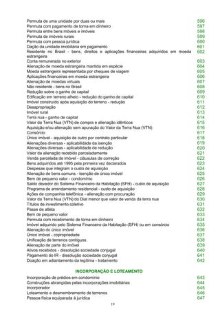 19
Permuta de uma unidade por duas ou mais 596
Permuta com pagamento de torna em dinheiro 597
Permuta entre bens móveis e imóveis 598
Permuta de imóveis rurais 599
Permuta com pessoa jurídica 600
Dação da unidade imobiliária em pagamento 601
Residente no Brasil - bens, direitos e aplicações financeiras adquiridos em moeda
estrangeira
602
Conta remunerada no exterior 603
Alienação de moeda estrangeira mantida em espécie 604
Moeda estrangeira representada por cheques de viagem 605
Aplicações financeiras em moeda estrangeira 606
Alienação de moedas virtuais 607
Não residente - bens no Brasil 608
Redução sobre o ganho de capital 609
Edificação em terreno alheio - redução do ganho de capital 610
Imóvel construído após aquisição do terreno - redução 611
Desapropriação 612
Imóvel rural 613
Terra nua - ganho de capital 614
Valor da Terra Nua (VTN) de compra e alienação idênticos 615
Aquisição e/ou alienação sem apuração do Valor da Terra Nua (VTN) 616
Consórcio 617
Único imóvel - aquisição de outro por contrato particular 618
Alienações diversas - aplicabilidade da isenção
Alienações diversas - aplicabilidade de redução
619
620
Valor da alienação recebido parceladamente 621
Venda parcelada de imóvel - cláusulas de correção 622
Bens adquiridos até 1995 pela primeira vez declarados 623
Despesas que integram o custo de aquisição 624
Alienação de bens comuns - isenção de único imóvel 625
Bem de pequeno valor - condomínio 626
Saldo devedor do Sistema Financeiro da Habitação (SFH) - custo de aquisição 627
Programa de arrendamento residencial - custo de aquisição 628
Ações de companhia telefônica - alienação com procuração 629
Valor da Terra Nua (VTN) do Diat menor que valor de venda da terra nua 630
Títulos de investimento coletivo 631
Passe de atleta 632
Bem de pequeno valor 633
Permuta com recebimento de torna em dinheiro 634
Imóvel adquirido pelo Sistema Financeiro da Habitação (SFH) ou em consórcio 635
Alienação do único imóvel 636
Único imóvel - copropriedade 637
Unificação de terrenos contíguos 638
Alienação de parte do imóvel 639
Ativos recebidos - dissolução sociedade conjugal 640
Pagamento do IR - dissolução sociedade conjugal 641
Doação em adiantamento da legítima - tratamento 642
INCORPORAÇÃO E LOTEAMENTO
Incorporação de prédios em condomínio 643
Construções abrangidas pelas incorporações imobiliárias 644
Incorporador 645
Loteamento e desmembramento de terrenos 646
Pessoa física equiparada à jurídica 647
 