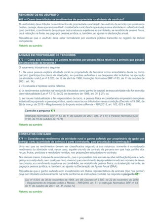 190
RENDIMENTOS NO USUFRUTO
469 — Quem deve tributar os rendimentos de propriedade rural objeto de usufruto?
O usufrutuário deve tributar os rendimentos de propriedade rural objeto de usufruto de acordo com a natureza
destes, ou seja, deve apurar o resultado da atividade rural, desde que exerça essa atividade no referido imóvel,
caso contrário, o rendimento de qualquer outra natureza sujeita-se ao carnê-leão, se recebido de pessoa física,
ou à retenção na fonte, se pago por pessoa jurídica, e, também, ao ajuste na declaração anual.
Ressalte-se que o usufruto deve estar formalizado por escritura pública transcrita no registro de imóvel
competente.
Retorno ao sumário
ANIMAIS EM PROPRIEDADE DE TERCEIROS
470 — Como são tributados os valores recebidos por pessoa física relativos a animais que possua
em propriedade de terceiros?
O tratamento tributário é o seguinte:
1 - Se essa pessoa explora atividade rural na propriedade de terceiros como arrendatário desta ou como
parceiro (participa dos riscos da atividade), as quantias auferidas e as despesas são incluídas na apuração
da atividade rural (Lei nº 8.023, de 12 de abril de 1990; Instrução Normativa SRF nº 83, de 11 de outubro de
2001, art. 14).
2 - Excetuada a hipótese acima referida:
a) os rendimentos auferidos na venda são tributados como ganho de capital, se essa atividade não for exercida
com habitualidade (Lei nº 7.713, de 22 de dezembro de 1988, art. 3º, § 2º); ou
b) se houver habitualidade e fim especulativo de lucro, a pessoa física é considerada empresário (empresa
individual) equiparado a pessoa jurídica, sendo seus lucros tributados nessa condição (Decreto nº 9.580, de
26 de março de 2018 – Regulamento do Imposto sobre a Renda – RIR/2018, art. 162, 623 e 624).
Consulte a pergunta 471
(Instrução Normativa SRF nº 83, de 11 de outubro de 2001, arts. 2º e 5º; e Parecer Normativo CST
nº 90, de 16 de outubro de 1978)
Retorno ao sumário
CONTRATOS COM GADO
471 — Considera-se rendimento da atividade rural o ganho auferido por proprietário de gado que
entrega certa quantidade de animais à parte contratante, para procriação ou terminação?
Uma vez que os rendimentos devem ser classificados segundo a sua natureza, somente é considerado
rendimento da atividade rural, neste caso, aquele oriundo de contrato de parceria em que haja partilha dos
riscos, frutos, produtos e resultados havidos, nas proporções estipuladas no contrato.
Nos demais casos, trata-se de arrendamento, pois o proprietário dos animais recebe retribuição líquida e certa
pelo prazo estipulado, sem qualquer risco, mesmo que o rendimento seja predeterminado em número de reses
no contrato, e o rendimento sujeita-se ao carnê-leão, se recebido de pessoa física, ou à retenção na fonte, se
pago por pessoa jurídica, e, também, ao ajuste na Declaração de Ajuste Anual (DAA).
Ressalte-se que o ganho auferido com investimento em títulos representativos de animais (tipo “boi gordo”)
deve ser tributado exclusivamente na fonte conforme as instruções contidas na resposta à pergunta 631.
(Lei nº 4.504, de 30 de novembro de 1964, art. 96; Decreto nº 9.580, de 22 de novembro de 2018
– Regulamento do Imposto sobre a Renda – RIR/2018, art. 51; e Instrução Normativa SRF nº 83,
de 11 de outubro de 2001, art. 4º, inciso IV)
Retorno ao sumário
 