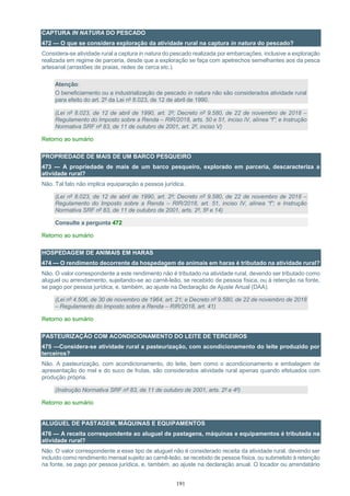 191
CAPTURA IN NATURA DO PESCADO
472 — O que se considera exploração da atividade rural na captura in natura do pescado?
Considera-se atividade rural a captura in natura do pescado realizada por embarcações, inclusive a exploração
realizada em regime de parceria, desde que a exploração se faça com apetrechos semelhantes aos da pesca
artesanal (arrastões de praias, redes de cerca etc.).
Atenção:
O beneficiamento ou a industrialização de pescado in natura não são considerados atividade rural
para efeito do art. 2º da Lei nº 8.023, de 12 de abril de 1990.
(Lei nº 8.023, de 12 de abril de 1990, art. 2º; Decreto nº 9.580, de 22 de novembro de 2018 –
Regulamento do Imposto sobre a Renda – RIR/2018, arts. 50 e 51, inciso IV, alínea “f”; e Instrução
Normativa SRF nº 83, de 11 de outubro de 2001, art. 2º, inciso V)
Retorno ao sumário
PROPRIEDADE DE MAIS DE UM BARCO PESQUEIRO
473 — A propriedade de mais de um barco pesqueiro, explorado em parceria, descaracteriza a
atividade rural?
Não. Tal fato não implica equiparação a pessoa jurídica.
(Lei nº 8.023, de 12 de abril de 1990, art. 2º; Decreto nº 9.580, de 22 de novembro de 2018 –
Regulamento do Imposto sobre a Renda – RIR/2018, art. 51, inciso IV, alínea “f”; e Instrução
Normativa SRF nº 83, de 11 de outubro de 2001, arts. 2º, 5º e 14)
Consulte a pergunta 472
Retorno ao sumário
HOSPEDAGEM DE ANIMAIS EM HARAS
474 — O rendimento decorrente da hospedagem de animais em haras é tributado na atividade rural?
Não. O valor correspondente a este rendimento não é tributado na atividade rural, devendo ser tributado como
aluguel ou arrendamento, sujeitando-se ao carnê-leão, se recebido de pessoa física, ou à retenção na fonte,
se pago por pessoa jurídica, e, também, ao ajuste na Declaração de Ajuste Anual (DAA).
(Lei nº 4.506, de 30 de novembro de 1964, art. 21; e Decreto nº 9.580, de 22 de novembro de 2018
– Regulamento do Imposto sobre a Renda – RIR/2018, art. 41)
Retorno ao sumário
PASTEURIZAÇÃO COM ACONDICIONAMENTO DO LEITE DE TERCEIROS
475 —Considera-se atividade rural a pasteurização, com acondicionamento do leite produzido por
terceiros?
Não. A pasteurização, com acondicionamento, do leite, bem como o acondicionamento e embalagem de
apresentação do mel e do suco de frutas, são considerados atividade rural apenas quando efetuados com
produção própria.
(Instrução Normativa SRF nº 83, de 11 de outubro de 2001, arts. 2º e 4º)
Retorno ao sumário
ALUGUEL DE PASTAGEM, MÁQUINAS E EQUIPAMENTOS
476 — A receita correspondente ao aluguel de pastagens, máquinas e equipamentos é tributada na
atividade rural?
Não. O valor correspondente a esse tipo de aluguel não é considerado receita da atividade rural, devendo ser
incluído como rendimento mensal sujeito ao carnê-leão, se recebido de pessoa física, ou submetido à retenção
na fonte, se pago por pessoa jurídica, e, também, ao ajuste na declaração anual. O locador ou arrendatário
 