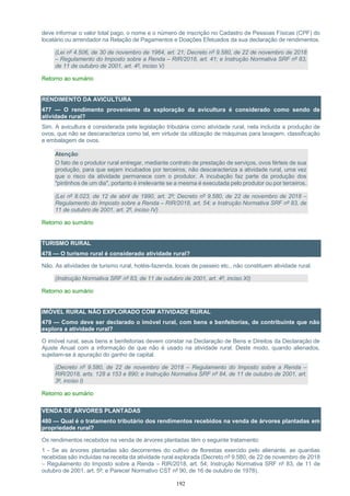 192
deve informar o valor total pago, o nome e o número de inscrição no Cadastro de Pessoas Físicas (CPF) do
locatário ou arrendador na Relação de Pagamentos e Doações Efetuados da sua declaração de rendimentos.
(Lei nº 4.506, de 30 de novembro de 1964, art. 21; Decreto nº 9.580, de 22 de novembro de 2018
– Regulamento do Imposto sobre a Renda – RIR/2018, art. 41; e Instrução Normativa SRF nº 83,
de 11 de outubro de 2001, art. 4º, inciso V)
Retorno ao sumário
RENDIMENTO DA AVICULTURA
477 — O rendimento proveniente da exploração da avicultura é considerado como sendo de
atividade rural?
Sim. A avicultura é considerada pela legislação tributária como atividade rural, nela incluída a produção de
ovos, que não se descaracteriza como tal, em virtude da utilização de máquinas para lavagem, classificação
e embalagem de ovos.
Atenção:
O fato de o produtor rural entregar, mediante contrato de prestação de serviços, ovos férteis de sua
produção, para que sejam incubados por terceiros, não descaracteriza a atividade rural, uma vez
que o risco da atividade permanece com o produtor. A incubação faz parte da produção dos
"pintinhos de um dia", portanto é irrelevante se a mesma é executada pelo produtor ou por terceiros.
(Lei nº 8.023, de 12 de abril de 1990, art. 2º; Decreto nº 9.580, de 22 de novembro de 2018 –
Regulamento do Imposto sobre a Renda – RIR/2018, art. 54; e Instrução Normativa SRF nº 83, de
11 de outubro de 2001, art. 2º, inciso IV)
Retorno ao sumário
TURISMO RURAL
478 — O turismo rural é considerado atividade rural?
Não. As atividades de turismo rural, hotéis-fazenda, locais de passeio etc., não constituem atividade rural.
(Instrução Normativa SRF nº 83, de 11 de outubro de 2001, art. 4º, inciso XI)
Retorno ao sumário
IMÓVEL RURAL NÃO EXPLORADO COM ATIVIDADE RURAL
479 — Como deve ser declarado o imóvel rural, com bens e benfeitorias, de contribuinte que não
explora a atividade rural?
O imóvel rural, seus bens e benfeitorias devem constar na Declaração de Bens e Direitos da Declaração de
Ajuste Anual com a informação de que não é usado na atividade rural. Deste modo, quando alienados,
sujeitam-se à apuração do ganho de capital.
(Decreto nº 9.580, de 22 de novembro de 2018 – Regulamento do Imposto sobre a Renda –
RIR/2018, arts. 128 a 153 e 890; e Instrução Normativa SRF nº 84, de 11 de outubro de 2001, art.
3º, inciso I)
Retorno ao sumário
VENDA DE ÁRVORES PLANTADAS
480 — Qual é o tratamento tributário dos rendimentos recebidos na venda de árvores plantadas em
propriedade rural?
Os rendimentos recebidos na venda de árvores plantadas têm o seguinte tratamento:
1 - Se as árvores plantadas são decorrentes do cultivo de florestas exercido pelo alienante, as quantias
recebidas são incluídas na receita da atividade rural explorada (Decreto nº 9.580, de 22 de novembro de 2018
– Regulamento do Imposto sobre a Renda – RIR/2018, art. 54; Instrução Normativa SRF nº 83, de 11 de
outubro de 2001, art. 5º; e Parecer Normativo CST nº 90, de 16 de outubro de 1978).
 