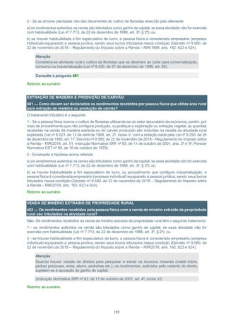 193
2 - Se as árvores plantadas não são decorrentes do cultivo de florestas exercido pelo alienante:
a) os rendimentos auferidos na venda são tributados como ganho de capital, se essa atividade não for exercida
com habitualidade (Lei nº 7.713, de 22 de dezembro de 1988, art. 3º, § 2º); ou
b) se houver habitualidade e fim especulativo de lucro, a pessoa física é considerada empresário (empresa
individual) equiparado a pessoa jurídica, sendo seus lucros tributados nessa condição (Decreto nº 9.580, de
22 de novembro de 2018 – Regulamento do Imposto sobre a Renda – RIR/1999, arts. 162, 623 e 624).
Atenção:
Considera-se atividade rural o cultivo de florestas que se destinem ao corte para comercialização,
consumo ou industrialização (Lei nº 9.430, de 27 de dezembro de 1996, art. 59).
Consulte a pergunta 481
Retorno ao sumário
EXTRAÇÃO DE MADEIRA E PRODUÇÃO DE CARVÃO
481 — Como devem ser declarados os rendimentos recebidos por pessoa física que utilize área rural
para extração de madeira ou produção de carvão?
O tratamento tributário é o seguinte:
1 - Se a pessoa física exerce o cultivo de florestas utilizando-se do setor secundário da economia, porém, por
meio de procedimento que não configure produção, ou pratique a exploração ou extração vegetal, as quantias
recebidas na venda da madeira extraída ou do carvão produzido são incluídas na receita da atividade rural
explorada (Lei nº 8.023, de 12 de abril de 1990, art. 2º, inciso V, com a redação dada pela Lei nº 9.250, de 26
de dezembro de 1995, art. 17; Decreto nº 9.580, de 22 de novembro de 2018 – Regulamento do Imposto sobre
a Renda – RIR/2018, art. 51; Instrução Normativa SRF nº 83, de 11 de outubro de 2001, arts. 2º e 5º; Parecer
Normativo CST nº 90, de 16 de outubro de 1978).
2 - Excetuada a hipótese acima referida:
a) os rendimentos auferidos na venda são tributados como ganho de capital, se essa atividade não for exercida
com habitualidade (Lei nº 7.713, de 22 de dezembro de 1988, art. 3º, § 2º); ou
b) se houver habitualidade e fim especulativo de lucro, ou procedimento que configure industrialização, a
pessoa física é considerada empresário (empresa individual) equiparado a pessoa jurídica, sendo seus lucros
tributados nessa condição (Decreto nº 9.580, de 22 de novembro de 2018 – Regulamento do Imposto sobre
a Renda – RIR/2018, arts. 162, 623 e 624).
Retorno ao sumário
VENDA DE MINÉRIO EXTRAÍDO DE PROPRIEDADE RURAL
482 — Os rendimentos recebidos pela pessoa física com a venda de minério extraído de propriedade
rural são tributados na atividade rural?
Não. Os rendimentos recebidos na venda de minério extraído de propriedade rural têm o seguinte tratamento:
1 - os rendimentos auferidos na venda são tributados como ganho de capital, se essa atividade não for
exercida com habitualidade (Lei nº 7.713, de 22 de dezembro de 1988, art. 3º, § 2º); ou
2 - se houver habitualidade e fim especulativo de lucro, a pessoa física é considerada empresário (empresa
individual) equiparado a pessoa jurídica, sendo seus lucros tributados nessa condição (Decreto nº 9.580, de
22 de novembro de 2018 – Regulamento do Imposto sobre a Renda – RIR/2018, arts. 162, 623 e 624).
Atenção:
Quando houver cessão de direitos para pesquisar e extrair os recursos minerais (metal nobre,
pedras preciosas, areia, aterro, pedreiras etc.), os rendimentos, auferidos pelo cedente do direito,
sujeitam-se à apuração do ganho de capital.
(Instrução Normativa SRF nº 83, de 11 de outubro de 2001, art. 4º, inciso VI)
Retorno ao sumário
 