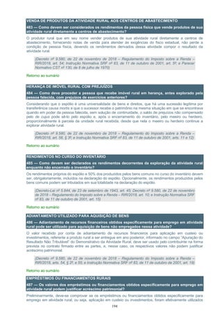 194
VENDA DE PRODUTOS DA ATIVIDADE RURAL AOS CENTROS DE ABASTECIMENTO
483 — Como devem ser considerados os rendimentos da pessoa física que vende produtos de sua
atividade rural diretamente a centros de abastecimento?
O produtor rural que em seu nome vender produtos de sua atividade rural diretamente a centros de
abastecimento, fornecendo notas de venda para atender às exigências do fisco estadual, não perde a
condição de pessoa física, devendo os rendimentos derivados dessa atividade compor o resultado da
atividade rural.
(Decreto nº 9.580, de 22 de novembro de 2018 – Regulamento do Imposto sobre a Renda –
RIR/2018, art. 54; Instrução Normativa SRF nº 83, de 11 de outubro de 2001, art. 5º; e Parecer
Normativo CST nº 130, de 8 de julho de 1970)
Retorno ao sumário
HERANÇA DE IMÓVEL RURAL COM PREJUÍZOS
484 — Como deve proceder a pessoa que recebe imóvel rural em herança, antes explorado pela
pessoa falecida, com prejuízos de exercícios anteriores?
Considerando que o espólio é uma universalidade de bens e direitos, que há uma sucessão legítima por
transferência causa mortis e que o sucessor recebe o patrimônio na mesma situação em que se encontrava
quando em poder da pessoa falecida, sem solução de continuidade, o saldo de prejuízos não compensado
pelo de cujus pode sê-lo pelo espólio e, após o encerramento do inventário, pelo meeiro ou herdeiro,
proporcionalmente à parcela da unidade rural recebida, desde que nela o meeiro ou herdeiro continue a
explorar atividade rural.
(Decreto nº 9.580, de 22 de novembro de 2018 – Regulamento do Imposto sobre a Renda –
RIR/2018, art. 58, § 3º; e Instrução Normativa SRF nº 83, de 11 de outubro de 2001, arts. 11 e 12)
Retorno ao sumário
RENDIMENTOS NO CURSO DO INVENTÁRIO
485 — Como devem ser declarados os rendimentos decorrentes da exploração da atividade rural
enquanto não encerrado o inventário?
Os rendimentos próprios do espólio e 50% dos produzidos pelos bens comuns no curso do inventário devem
ser, obrigatoriamente, incluídos na declaração do espólio. Opcionalmente, os rendimentos produzidos pelos
bens comuns podem ser tributados em sua totalidade na declaração do espólio.
(Decreto-Lei nº 5.844, de 23 de setembro de 1943, art. 45; Decreto nº 9.580, de 22 de novembro
de 2018 – Regulamento do Imposto sobre a Renda – RIR/2018, art. 10; e Instrução Normativa SRF
nº 83, de 11 de outubro de 2001, art. 15)
Retorno ao sumário
ADIANTAMENTO UTILIZADO PARA AQUISIÇÃO DE BENS
486 — Adiantamento de recursos financeiros obtidos especificamente para emprego em atividade
rural pode ser utilizado para aquisição de bens não empregados nessa atividade?
O valor recebido por conta de adiantamento de recursos financeiros para aplicação em custeio ou
investimentos, referente a produto rural a ser entregue em ano posterior, informado no campo “Apuração do
Resultado Não Tributável” do Demonstrativo da Atividade Rural, deve ser usado pelo contribuinte na forma
prevista no contrato firmado entre as partes, e, nesse caso, os respectivos valores não podem justificar
acréscimo patrimonial.
(Decreto nº 9.580, de 22 de novembro de 2018 – Regulamento do Imposto sobre a Renda –
RIR/2018, arts. 54, § 2º, e 55; e Instrução Normativa SRF nº 83, de 11 de outubro de 2001, art. 19)
Retorno ao sumário
EMPRÉSTIMOS OU FINANCIAMENTOS RURAIS
487 — Os valores dos empréstimos ou financiamentos obtidos especificamente para emprego em
atividade rural podem justificar acréscimo patrimonial?
Preliminarmente, deve-se comprovar se os empréstimos ou financiamentos obtidos especificamente para
emprego em atividade rural, ou seja, aplicação em custeio ou investimentos, foram efetivamente utilizados
 