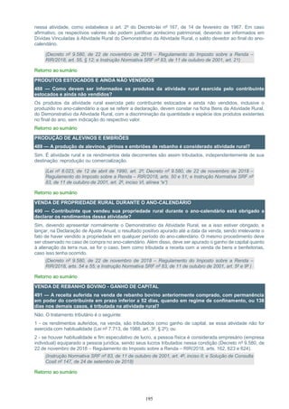 195
nessa atividade, como estabelece o art. 2º do Decreto-lei nº 167, de 14 de fevereiro de 1967. Em caso
afirmativo, os respectivos valores não podem justificar acréscimo patrimonial, devendo ser informados em
Dívidas Vinculadas à Atividade Rural do Demonstrativo da Atividade Rural, o saldo devedor ao final do ano-
calendário.
(Decreto nº 9.580, de 22 de novembro de 2018 – Regulamento do Imposto sobre a Renda –
RIR/2018, art. 55, § 12; e Instrução Normativa SRF nº 83, de 11 de outubro de 2001, art. 21)
Retorno ao sumário
PRODUTOS ESTOCADOS E AINDA NÃO VENDIDOS
488 — Como devem ser informados os produtos da atividade rural exercida pelo contribuinte
estocados e ainda não vendidos?
Os produtos da atividade rural exercida pelo contribuinte estocados e ainda não vendidos, inclusive o
produzido no ano-calendário a que se referir a declaração, devem constar na ficha Bens da Atividade Rural,
do Demonstrativo da Atividade Rural, com a discriminação da quantidade e espécie dos produtos existentes
no final do ano, sem indicação do respectivo valor.
Retorno ao sumário
PRODUÇÃO DE ALEVINOS E EMBRIÕES
489 — A produção de alevinos, girinos e embriões de rebanho é considerado atividade rural?
Sim. É atividade rural e os rendimentos dela decorrentes são assim tributados, independentemente de sua
destinação: reprodução ou comercialização.
(Lei nº 8.023, de 12 de abril de 1990, art. 2º; Decreto nº 9.580, de 22 de novembro de 2018 –
Regulamento do Imposto sobre a Renda – RIR/2018, arts. 50 e 51; e Instrução Normativa SRF nº
83, de 11 de outubro de 2001, art. 2º, inciso VI, alínea “e”)
Retorno ao sumário
VENDA DE PROPRIEDADE RURAL DURANTE O ANO-CALENDÁRIO
490 — Contribuinte que vendeu sua propriedade rural durante o ano-calendário está obrigado a
declarar os rendimentos dessa atividade?
Sim, devendo apresentar normalmente o Demonstrativo da Atividade Rural, se a isso estiver obrigado, e
lançar, na Declaração de Ajuste Anual, o resultado positivo apurado até a data da venda, sendo irrelevante o
fato de haver vendido a propriedade em qualquer período do ano-calendário. O mesmo procedimento deve
ser observado no caso de compra no ano-calendário. Além disso, deve ser apurado o ganho de capital quanto
à alienação da terra nua, se for o caso, bem como tributada a receita com a venda de bens e benfeitorias,
caso isso tenha ocorrido.
(Decreto nº 9.580, de 22 de novembro de 2018 – Regulamento do Imposto sobre a Renda –
RIR/2018, arts. 54 e 55; e Instrução Normativa SRF nº 83, de 11 de outubro de 2001, art. 5º e 9º )
Retorno ao sumário
VENDA DE REBANHO BOVINO - GANHO DE CAPITAL
491 — A receita auferida na venda de rebanho bovino anteriormente comprado, com permanência
em poder do contribuinte em prazo inferior a 52 dias, quando em regime de confinamento, ou 138
dias nos demais casos, é tributada na atividade rural?
Não. O tratamento tributário é o seguinte:
1 - os rendimentos auferidos, na venda, são tributados como ganho de capital, se essa atividade não for
exercida com habitualidade (Lei nº 7.713, de 1988, art. 3º, § 2º); ou
2 - se houver habitualidade e fim especulativo de lucro, a pessoa física é considerada empresário (empresa
individual) equiparado a pessoa jurídica, sendo seus lucros tributados nessa condição (Decreto nº 9.580, de
22 de novembro de 2018 – Regulamento do Imposto sobre a Renda – RIR/2018, arts. 162, 623 e 624).
(Instrução Normativa SRF nº 83, de 11 de outubro de 2001, art. 4º, inciso II; e Solução de Consulta
Cosit nº 147, de 24 de setembro de 2018)
Retorno ao sumário
 