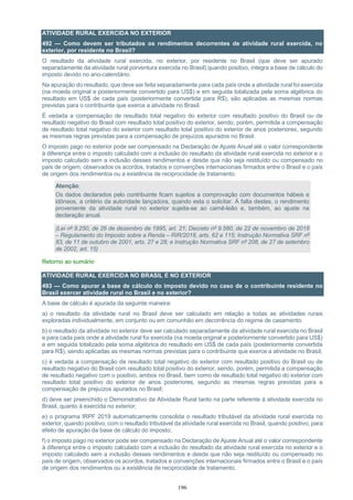 196
ATIVIDADE RURAL EXERCIDA NO EXTERIOR
492 — Como devem ser tributados os rendimentos decorrentes de atividade rural exercida, no
exterior, por residente no Brasil?
O resultado da atividade rural exercida, no exterior, por residente no Brasil (que deve ser apurado
separadamente da atividade rural porventura exercida no Brasil) quando positivo, integra a base de cálculo do
imposto devido no ano-calendário.
Na apuração do resultado, que deve ser feita separadamente para cada país onde a atividade rural foi exercida
(na moeda original e posteriormente convertido para US$) e em seguida totalizada pela soma algébrica do
resultado em US$ de cada país (posteriormente convertida para R$), são aplicadas as mesmas normas
previstas para o contribuinte que exerce a atividade no Brasil.
É vedada a compensação de resultado total negativo do exterior com resultado positivo do Brasil ou de
resultado negativo do Brasil com resultado total positivo do exterior, sendo, porém, permitida a compensação
de resultado total negativo do exterior com resultado total positivo do exterior de anos posteriores, segundo
as mesmas regras previstas para a compensação de prejuízos apurados no Brasil.
O imposto pago no exterior pode ser compensado na Declaração de Ajuste Anual até o valor correspondente
à diferença entre o imposto calculado com a inclusão do resultado da atividade rural exercida no exterior e o
imposto calculado sem a inclusão desses rendimentos e desde que não seja restituído ou compensado no
país de origem, observados os acordos, tratados e convenções internacionais firmados entre o Brasil e o país
de origem dos rendimentos ou a existência de reciprocidade de tratamento.
Atenção:
Os dados declarados pelo contribuinte ficam sujeitos a comprovação com documentos hábeis e
idôneos, a critério da autoridade lançadora, quando esta o solicitar. À falta destes, o rendimento
proveniente da atividade rural no exterior sujeita-se ao carnê-leão e, também, ao ajuste na
declaração anual.
(Lei nº 9.250, de 26 de dezembro de 1995, art. 21; Decreto nº 9.580, de 22 de novembro de 2018
– Regulamento do Imposto sobre a Renda – RIR/2018, arts. 62 e 115; Instrução Normativa SRF nº
83, de 11 de outubro de 2001, arts. 27 e 28; e Instrução Normativa SRF nº 208, de 27 de setembro
de 2002, art. 15)
Retorno ao sumário
ATIVIDADE RURAL EXERCIDA NO BRASIL E NO EXTERIOR
493 — Como apurar a base de cálculo do imposto devido no caso de o contribuinte residente no
Brasil exercer atividade rural no Brasil e no exterior?
A base de cálculo é apurada da seguinte maneira:
a) o resultado da atividade rural no Brasil deve ser calculado em relação a todas as atividades rurais
exploradas individualmente, em conjunto ou em comunhão em decorrência do regime de casamento;
b) o resultado da atividade no exterior deve ser calculado separadamente da atividade rural exercida no Brasil
e para cada país onde a atividade rural foi exercida (na moeda original e posteriormente convertido para US$)
e em seguida totalizado pela soma algébrica do resultado em US$ de cada país (posteriormente convertida
para R$), sendo aplicadas as mesmas normas previstas para o contribuinte que exerce a atividade no Brasil;
c) é vedada a compensação de resultado total negativo do exterior com resultado positivo do Brasil ou de
resultado negativo do Brasil com resultado total positivo do exterior, sendo, porém, permitida a compensação
de resultado negativo com o positivo, ambos no Brasil, bem como de resultado total negativo do exterior com
resultado total positivo do exterior de anos posteriores, segundo as mesmas regras previstas para a
compensação de prejuízos apurados no Brasil;
d) deve ser preenchido o Demonstrativo da Atividade Rural tanto na parte referente à atividade exercida no
Brasil, quanto à exercida no exterior;
e) o programa IRPF 2019 automaticamente consolida o resultado tributável da atividade rural exercida no
exterior, quando positivo, com o resultado tributável da atividade rural exercida no Brasil, quando positivo, para
efeito de apuração da base de cálculo do imposto;
f) o imposto pago no exterior pode ser compensado na Declaração de Ajuste Anual até o valor correspondente
à diferença entre o imposto calculado com a inclusão do resultado da atividade rural exercida no exterior e o
imposto calculado sem a inclusão desses rendimentos e desde que não seja restituído ou compensado no
país de origem, observados os acordos, tratados e convenções internacionais firmados entre o Brasil e o país
de origem dos rendimentos ou a existência de reciprocidade de tratamento.
 