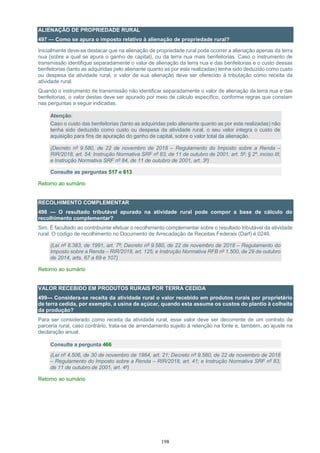 198
ALIENAÇÃO DE PROPRIEDADE RURAL
497 — Como se apura o imposto relativo à alienação de propriedade rural?
Inicialmente deve-se destacar que na alienação de propriedade rural pode ocorrer a alienação apenas da terra
nua (sobre a qual se apura o ganho de capital), ou da terra nua mais benfeitorias. Caso o instrumento de
transmissão identifique separadamente o valor de alienação da terra nua e das benfeitorias e o custo dessas
benfeitorias (tanto as adquiridas pelo alienante quanto as por este realizadas) tenha sido deduzido como custo
ou despesa da atividade rural, o valor de sua alienação deve ser oferecido à tributação como receita da
atividade rural.
Quando o instrumento de transmissão não identificar separadamente o valor de alienação da terra nua e das
benfeitorias, o valor destas deve ser apurado por meio de cálculo específico, conforme regras que constam
nas perguntas a seguir indicadas.
Atenção:
Caso o custo das benfeitorias (tanto as adquiridas pelo alienante quanto as por este realizadas) não
tenha sido deduzido como custo ou despesa da atividade rural, o seu valor integra o custo de
aquisição para fins de apuração do ganho de capital, sobre o valor total da alienação.
(Decreto nº 9.580, de 22 de novembro de 2018 – Regulamento do Imposto sobre a Renda –
RIR/2018, art. 54; Instrução Normativa SRF nº 83, de 11 de outubro de 2001, art. 5º; § 2º, inciso III;
e Instrução Normativa SRF nº 84, de 11 de outubro de 2001, art. 3º)
Consulte as perguntas 517 e 613
Retorno ao sumário
RECOLHIMENTO COMPLEMENTAR
498 — O resultado tributável apurado na atividade rural pode compor a base de cálculo do
recolhimento complementar?
Sim. É facultado ao contribuinte efetuar o recolhimento complementar sobre o resultado tributável da atividade
rural. O código de recolhimento no Documento de Arrecadação de Receitas Federais (Darf) é 0246.
(Lei nº 8.383, de 1991, art. 7º; Decreto nº 9.580, de 22 de novembro de 2018 – Regulamento do
Imposto sobre a Renda – RIR/2018, art. 125; e Instrução Normativa RFB nº 1.500, de 29 de outubro
de 2014, arts. 67 a 69 e 107)
Retorno ao sumário
VALOR RECEBIDO EM PRODUTOS RURAIS POR TERRA CEDIDA
499— Considera-se receita da atividade rural o valor recebido em produtos rurais por proprietário
de terra cedida, por exemplo, a usina de açúcar, quando esta assume os custos do plantio à colheita
da produção?
Para ser considerado como receita da atividade rural, esse valor deve ser decorrente de um contrato de
parceria rural, caso contrário, trata-se de arrendamento sujeito à retenção na fonte e, também, ao ajuste na
declaração anual.
Consulte a pergunta 466
(Lei nº 4.506, de 30 de novembro de 1964, art. 21; Decreto nº 9.580, de 22 de novembro de 2018
– Regulamento do Imposto sobre a Renda – RIR/2018, art. 41; e Instrução Normativa SRF nº 83,
de 11 de outubro de 2001, art. 4º)
Retorno ao sumário
 