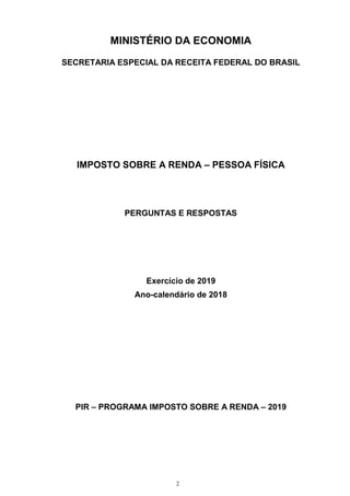 2
MINISTÉRIO DA ECONOMIA
SECRETARIA ESPECIAL DA RECEITA FEDERAL DO BRASIL
IMPOSTO SOBRE A RENDA – PESSOA FÍSICA
PERGUNTAS E RESPOSTAS
Exercício de 2019
Ano-calendário de 2018
PIR – PROGRAMA IMPOSTO SOBRE A RENDA – 2019
 
