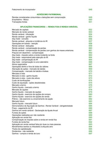 20
Falecimento de incorporador 648
ACRÉSCIMO PATRIMONIAL
Rendas consideradas consumidas e deduções sem comprovação 649
Empréstimo - Mútuo 650
Transações ilícitas 651
APLICAÇÕES FINANCEIRAS — RENDA FIXA E RENDA VARIÁVEL
Mercado de capitais 652
Mercado de renda variável 653
Renda variável - tributação 654
Renda variável - ganho líquido
Day trade - conceito
655
656
Renda variável - alíquota e incidência do IR 657
Operações em bolsas - isenção 658
Renda variável - deduções 659
Renda variável - compensação de perdas 660
Renda variável - compensação de perdas com ganhos de meses anteriores 661
Prejuízo em dezembro - compensação 662
Day trade - imposto sobre a renda incidente na fonte 663
Day trade - responsável pela retenção do IR 664
Day trade - compensação do IR 665
Day trade - compensação no ano-calendário 666
Ativos negociados 667
Operações dentro e fora de bolsa de valores 668
Alienação de ações - mercado de balcão 669
Compensação - mercado de balcão e bolsas 670
Mercado à vista 671
Mercado à vista - ganho líquido 672
Mercado à vista - custo dos ativos 673
Custo de bonificações 674
Custo de aquisição - ações desdobradas 675
Mercado a termo 676
Ganho líquido - mercado a termo 677
Mercado de opções 678
Ganho líquido - mercado de opções 679
Ganho líquido - exercício de opções de compra 680
Ganho líquido - exercício de opções de venda 681
Prêmio - não exercício ou encerramento da opção 682
Mercado futuro 683
Ganho líquido - mercado futuro 684
Demonstrativo de Apuração de Ganhos - Renda Variável - obrigatoriedade 685
Prazo - pagamento do IR 686
Ganhos em renda variável - Declaração de Ajuste Anual 687
Fundos de ações 688
Operações realizadas por não residente 689
Aplicação em renda fixa 690
Compensação do imposto sobre a renda em renda fixa 691
Fundos de renda fixa 692
Aplicação em renda variável feita por duas ou mais pessoas 693
Rendimentos isentos ou tributados à alíquota zero 694
Títulos de capitalização 695
Dividendos - não residente 696
Ganhos - compra e venda de ouro 697
 