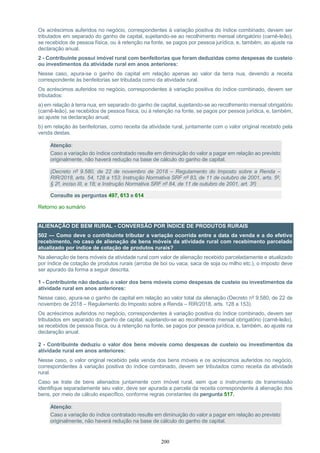 200
Os acréscimos auferidos no negócio, correspondentes à variação positiva do índice combinado, devem ser
tributados em separado do ganho de capital, sujeitando-se ao recolhimento mensal obrigatório (carnê-leão),
se recebidos de pessoa física, ou à retenção na fonte, se pagos por pessoa jurídica, e, também, ao ajuste na
declaração anual.
2 - Contribuinte possui imóvel rural com benfeitorias que foram deduzidas como despesas de custeio
ou investimentos da atividade rural em anos anteriores:
Nesse caso, apura-se o ganho de capital em relação apenas ao valor da terra nua, devendo a receita
correspondente às benfeitorias ser tributada como da atividade rural.
Os acréscimos auferidos no negócio, correspondentes à variação positiva do índice combinado, devem ser
tributados:
a) em relação à terra nua, em separado do ganho de capital, sujeitando-se ao recolhimento mensal obrigatório
(carnê-leão), se recebidos de pessoa física, ou à retenção na fonte, se pagos por pessoa jurídica, e, também,
ao ajuste na declaração anual;
b) em relação às benfeitorias, como receita da atividade rural, juntamente com o valor original recebido pela
venda destas.
Atenção:
Caso a variação do índice contratado resulte em diminuição do valor a pagar em relação ao previsto
originalmente, não haverá redução na base de cálculo do ganho de capital.
(Decreto nº 9.580, de 22 de novembro de 2018 – Regulamento do Imposto sobre a Renda –
RIR/2018, arts. 54, 128 a 153; Instrução Normativa SRF nº 83, de 11 de outubro de 2001, arts. 5º,
§ 2º, inciso III, e 18; e Instrução Normativa SRF nº 84, de 11 de outubro de 2001, art. 3º)
Consulte as perguntas 497, 613 e 614
Retorno ao sumário
ALIENAÇÃO DE BEM RURAL - CONVERSÃO POR ÍNDICE DE PRODUTOS RURAIS
502 — Como deve o contribuinte tributar a variação ocorrida entre a data da venda e a do efetivo
recebimento, no caso de alienação de bens móveis da atividade rural com recebimento parcelado
atualizado por índice de cotação de produtos rurais?
Na alienação de bens móveis da atividade rural com valor de alienação recebido parceladamente e atualizado
por índice de cotação de produtos rurais (arroba de boi ou vaca, saca de soja ou milho etc.), o imposto deve
ser apurado da forma a seguir descrita.
1 - Contribuinte não deduziu o valor dos bens móveis como despesas de custeio ou investimentos da
atividade rural em anos anteriores:
Nesse caso, apura-se o ganho de capital em relação ao valor total da alienação (Decreto nº 9.580, de 22 de
novembro de 2018 – Regulamento do Imposto sobre a Renda – RIR/2018, arts. 128 a 153).
Os acréscimos auferidos no negócio, correspondentes à variação positiva do índice combinado, devem ser
tributados em separado do ganho de capital, sujeitando-se ao recolhimento mensal obrigatório (carnê-leão),
se recebidos de pessoa física, ou à retenção na fonte, se pagos por pessoa jurídica, e, também, ao ajuste na
declaração anual.
2 - Contribuinte deduziu o valor dos bens móveis como despesas de custeio ou investimentos da
atividade rural em anos anteriores:
Nesse caso, o valor original recebido pela venda dos bens móveis e os acréscimos auferidos no negócio,
correspondentes à variação positiva do índice combinado, devem ser tributados como receita da atividade
rural.
Caso se trate de bens alienados juntamente com imóvel rural, sem que o instrumento de transmissão
identifique separadamente seu valor, deve ser apurada a parcela da receita correspondente à alienação dos
bens, por meio de cálculo específico, conforme regras constantes da pergunta 517.
Atenção:
Caso a variação do índice contratado resulte em diminuição do valor a pagar em relação ao previsto
originalmente, não haverá redução na base de cálculo do ganho de capital.
 