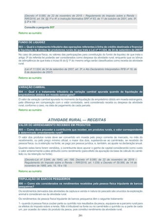 201
(Decreto nº 9.580, de 22 de novembro de 2018 – Regulamento do Imposto sobre a Renda –
RIR/2018, art. 54, §§ 1º e 4º; e Instrução Normativa SRF nº 83, de 11 de outubro de 2001, arts. 5º,
§ 2º e 18)
Consulte a pergunta 517
Retorno ao sumário
FUNDO DE LIQUIDEZ
503 — Qual é o tratamento tributário das operações referentes à linha de crédito destinada a financiar
a liquidação de dívidas de produtores rurais de que trata a Lei nº 11.524, de 24 de setembro de 2007?
No caso de pessoa física, os valores das participações para constituição do fundo de liquidez de que trata o
artigo 3º da referida lei poderão ser considerados como despesa da atividade rural, enquanto que os bônus
de adimplência de que trata o inciso III do § 1º do mesmo artigo serão classificados como receita da atividade
rural.
(Lei nº 11.524, de 24 de setembro de 2007, art. 3º; e Ato Declaratório Interpretativo RFB nº 18, de
6 de dezembro de 2007)
Retorno ao sumário
VARIAÇÃO CAMBIAL
504 — Qual é o tratamento tributário da variação cambial apurada quando da liquidação de
empréstimos obtidos em moeda estrangeira?
O valor da variação cambial apurada no momento da liquidação de empréstimo obtido em moeda estrangeira,
pela diferença em comparação com o valor contratado, será considerado receita ou despesa da atividade
rural, conforme o caso, na data de pagamento de cada parcela.
Retorno ao sumário
ATIVIDADE RURAL — RECEITAS
VALOR DO ARRENDAMENTO RECEBIDO EM PRODUTOS
505 — Como deve proceder o contribuinte que receber, em produtos rurais, o valor correspondente
a determinado arrendamento rural?
O valor dos produtos rurais deve ser convertido em moeda pelo preço corrente de mercado, no mês do
recebimento, ou pelo preço mínimo oficial, o maior dos dois, sujeitando-se ao carnê-leão, se recebido de
pessoa física, ou à retenção na fonte, se pago por pessoa jurídica, e, também, ao ajuste na declaração anual.
Quando estes bens forem vendidos, o contribuinte deve apurar o ganho de capital considerando como custo
o valor anteriormente a eles atribuído como rendimento (para efeito da apuração da base de cálculo do carnê-
leão ou da retenção na fonte).
(Decreto-Lei nº 5.844, de 1943, art. 198; Decreto nº 9.580, de 22 de novembro de 2018 –
Regulamento do Imposto sobre a Renda – RIR/2018, art. 1.039; e Decreto nº 59.566, de 14 de
novembro de 1966, arts. 16, 18 e 19)
Retorno ao sumário
TRIPULAÇÃO DE BARCOS PESQUEIROS
506 — Como são considerados os rendimentos recebidos pela pessoa física tripulante de barcos
pesqueiros?
Os rendimentos derivados das atividades de captura e venda in natura do pescado são oriundos da exploração
animal e consideram-se da atividade rural.
Os rendimentos da pessoa física tripulante de barcos pesqueiros têm o seguinte tratamento:
1 - quando à pessoa física couber parte ou quinhão nos resultados da pesca, equipara-se a parceiro rural para
os efeitos do imposto sobre a renda. Não é tributável na fonte ou no carnê-leão o quinhão ou a parte de cada
um, por ocasião do rateio do produto da pesca, pois constitui rendimento da atividade rural;
 