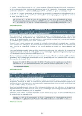 202
2 - quando a pessoa física exercer as suas funções mediante contrato de trabalho com vínculo empregatício,
de conformidade com o que prescreve a Consolidação das Leis do Trabalho (CLT), as quantias recebidas são
rendimentos do trabalho e sujeitam-se à tributação na fonte e, também, ao ajuste na declaração anual;
3 - no caso de a pessoa física prestar serviço sem vínculo empregatício, os valores recebidos sujeitam-se ao
carnê-leão, se recebidos de pessoas físicas, ou à retenção na fonte, se pagos por pessoa jurídica, e, também,
ao ajuste na declaração anual.
(Lei nº 8.023, de 12 de abril de 1990, art. 13; Decreto nº 9.580, de 22 de novembro de 2018 –
Regulamento do Imposto sobre a Renda – RIR/2018, arts. 50 e 51; Instrução Normativa SRF nº 83,
de 11 de outubro de 2001, art. 14; e Parecer Normativo CST nº 68, de 14 de setembro de 1976)
Retorno ao sumário
ADIANTAMENTOS RECEBIDOS RELATIVOS A PRODUTO RURAL
507 — Como devem ser considerados os valores recebidos em adiantamento relativo à venda de
produto rural a ser entregue em ano posterior ao financiador?
Como o contrato de compra e venda de coisa futura configura modalidade de ato jurídico sob condição
suspensiva, ou seja, modalidade em que a eficácia do ato jurídico fica pendente de evento futuro, o fato
gerador da obrigação tributária somente ocorre com o implemento da condição, isto é, com a materialização
da coisa futura (produção rural) e sua venda ao financiador.
Dessa forma, a importância paga pela aquisição da produção, referente à parte contratada que o produtor
tenha recebido como antecipação, deve ser computada como receita somente no mês do ano-calendário em
que a condição se implementar, ou seja, no mês em que a venda se concluir com a entrega efetiva dos
produtos.
Caso haja devolução de valor antes da efetiva entrega do produto rural, este valor deve ser diminuído da
importância recebida por conta da venda, porém, se houver devolução depois da entrega efetiva do produto
rural, este valor constituirá despesa no mês da devolução.
O valor recebido por conta de adiantamento de recursos financeiros, referente à venda de produto rural a ser
entregue em ano posterior, deve ser informado na linha própria da Apuração do Resultado não tributável do
Demonstrativo da Atividade Rural.
(Decreto nº 9.580, de 22 de novembro de 2018 – Regulamento do Imposto sobre a Renda –
RIR/2018, art. 54, § 2º; e Instrução Normativa SRF nº 83, de 11 de outubro de 2001, art. 19)
Consulte a pergunta 508
Retorno ao sumário
ADIANTAMENTOS RECEBIDOS EM ANOS ANTERIORES
508 — Como tributar os adiantamentos recebidos em anos anteriores relativos a produto rural
entregue no ano-calendário que se está declarando?
Os valores que não tiverem sido computados como receita no exercício financeiro correspondente ao seu
recebimento, em função de terem se constituído em adiantamentos por conta de venda para entrega futura
recebidos em anos anteriores, devem ser considerados nos anos posteriores como receita da atividade rural
no mês da efetiva entrega do produto rural.
Caso haja devolução de valor antes da efetiva entrega do produto rural, este valor deve ser diminuído da
importância recebida por conta da venda, porém, se houver devolução após a entrega efetiva do produto rural,
este valor constituirá despesa no mês da devolução.
Além disso, estes valores devem ser informados na linha própria da Apuração do Resultado Não Tributável
do Demonstrativo da Atividade Rural.
(Decreto nº 9.580, de 22 de novembro de 2018 – Regulamento do Imposto sobre a Renda –
RIR/2018, art. 54, § 2º; e Instrução Normativa SRF nº 83, de 11 de outubro de 2001, art.19)
Retorno ao sumário
 