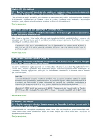 203
DEVOLUÇÃO DE COMPRAS
509 — Qual é o tratamento tributário do valor recebido em moeda corrente do fornecedor, decorrente
da devolução de bens e insumos rurais anteriormente adquiridos e pagos?
Caso a devolução ocorra no mesmo ano-calendário do pagamento da aquisição, este valor deve ser diminuído
da importância considerada como despesa, porém, se houver a devolução no ano-calendário seguinte (ou
seguintes), este valor constituirá receita da atividade rural no mês do recebimento.
Retorno ao sumário
CESSÃO DE DIREITO DE BEM DESTINADO À ATIVIDADE RURAL
510 — Considera-se receita da atividade rural a cessão de direito à aquisição, por meio de consórcio,
de bem destinado à atividade rural?
Não, tributa-se como ganho de capital a transferência (cessão de direito à aquisição de bem) enquanto não
recebido o bem. Entretanto, no caso de bem já contemplado, considera-se receita da atividade rural o valor
recebido pela cessão do próprio bem.
(Decreto nº 9.580, de 22 de novembro de 2018 – Regulamento do Imposto sobre a Renda –
RIR/2018, art. 55, §§ 5º e 6º; e Instrução Normativa SRF nº 83, de 11 de outubro de 2001, arts. 5º,
e 17, §§ 2º e 3º)
Retorno ao sumário
VALORES RECEBIDOS DE ÓRGÃOS PÚBLICOS
511 — Devem ser consideradas como receita de atividade rural as importâncias recebidas de órgãos
públicos para reembolso do custo operacional?
Os valores recebidos de órgãos públicos, tais como auxílios, subvenções, subsídios, Aquisições do Governo
Federal (AGF), Prêmio Equalizador Pago ao Produtor (Pepro) e as indenizações recebidas do Programa de
Garantia da Atividade Agropecuária (Pro-Agro) são considerados como receita da atividade rural no mês em
que forem recebidos.
Atenção:
Também classificam-se como receita da atividade rural os valores recebidos a título de crédito
tributário, como, por exemplo, as transferências de crédito de Imposto sobre Operações relativas à
Circulação de Mercadorias e sobre Prestações de Serviços de Transporte Interestadual e
Intermunicipal e de Comunicação (ICMS), quando previstas nas respectivas legislações.
(Decreto nº 9.580, de 22 de novembro de 2018 - Regulamento do Imposto sobre a Renda -
RIR/2018, art. 54; e Instrução Normativa SRF nº 83, de 11 de outubro de 2001, art. 5º, § 2º, inciso
I)
Retorno ao sumário
RECEBIMENTO DE SEGURO
512 — Qual é o tratamento tributário do valor recebido por liquidação de sinistro, furto ou roubo de
insumos, bens ou produtos rurais?
O valor recebido das companhias seguradoras, nestes casos, deve ser considerado receita da atividade rural,
com o mesmo efeito de ter sido alienado, tendo em vista a anterior apropriação destes itens como custo ou
despesa daquela atividade.
Retorno ao sumário
 