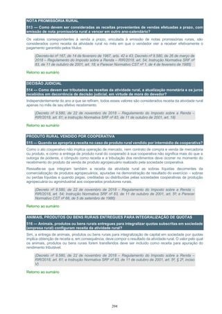 204
NOTA PROMISSÓRIA RURAL
513 — Como devem ser consideradas as receitas provenientes de vendas efetuadas a prazo, com
emissão de nota promissória rural a vencer em outro ano-calendário?
Os valores correspondentes à venda a prazo, vinculada à emissão de notas promissórias rurais, são
considerados como receita da atividade rural no mês em que o vendedor vier a receber efetivamente o
pagamento garantido pelos títulos.
(Decreto-lei nº 167, de 14 de fevereiro de 1967, arts. 42 e 43; Decreto nº 9.580, de 26 de março de
2018 – Regulamento do Imposto sobre a Renda – RIR/2018, art. 54; Instrução Normativa SRF nº
83, de 11 de outubro de 2001, art. 18; e Parecer Normativo CST nº 1, de 4 de fevereiro de 1985)
Retorno ao sumário
DECISÃO JUDICIAL
514 — Como devem ser tributados as receitas da atividade rural, a atualização monetária e os juros
recebidos em decorrência de decisão judicial, em virtude de mora do devedor?
Independentemente do ano a que se refiram, todos esses valores são considerados receita da atividade rural
apenas no mês de seu efetivo recebimento.
(Decreto nº 9.580, de 22 de novembro de 2018 – Regulamento do Imposto sobre a Renda –
RIR/2018, art. 61; e Instrução Normativa SRF nº 83, de 11 de outubro de 2001, art. 18)
Retorno ao sumário
PRODUTO RURAL VENDIDO POR COOPERATIVA
515 — Quando se apropria a receita no caso de produto rural vendido por intermédio de cooperativa?
Como o ato cooperativo não implica operação de mercado, nem contrato de compra e venda de mercadoria
ou produto, e como a entrega de produto rural do cooperado à sua cooperativa não significa mais do que a
outorga de poderes, o cômputo como receita e a tributação dos rendimentos deve ocorrer no momento do
recebimento do produto da venda de produto agropecuário realizado pela sociedade cooperativa.
Ressalte-se que integram também a receita da atividade rural as sobras líquidas decorrentes da
comercialização de produtos agropecuários, apuradas na demonstração de resultado do exercício – sobras
ou perdas líquidas e quando pagas, creditadas ou distribuídas pelas sociedades cooperativas de produção
agropecuária ou agroindustrial aos cooperados produtores rurais.
(Decreto nº 9.580, de 22 de novembro de 2018 – Regulamento do Imposto sobre a Renda –
RIR/2018, art. 54; Instrução Normativa SRF nº 83, de 11 de outubro de 2001, art. 5º; e Parecer
Normativo CST nº 66, de 5 de setembro de 1986)
Retorno ao sumário
ANIMAIS, PRODUTOS OU BENS RURAIS ENTREGUES PARA INTEGRALIZAÇÃO DE QUOTAS
516 — Animais, produtos ou bens rurais entregues para integralizar quotas subscritas em sociedade
(empresa rural) configuram receita da atividade rural?
Sim, a entrega de animais, produtos ou bens rurais para integralização de capital em sociedade por quotas
implica obtenção de receita e, em consequência, deve compor o resultado da atividade rural. O valor pelo qual
os animais, produtos ou bens rurais forem transferidos deve ser incluído como receita para apuração do
rendimento tributável.
(Decreto nº 9.580, de 22 de novembro de 2018 – Regulamento do Imposto sobre a Renda –
RIR/2018, art. 61; e Instrução Normativa SRF nº 83, de 11 de outubro de 2001, art. 5º, § 2º, inciso
V)
Retorno ao sumário
 