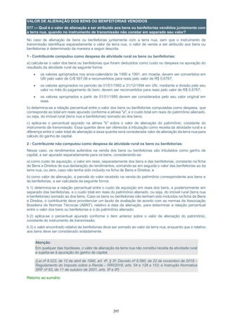 205
VALOR DE ALIENAÇÃO DOS BENS OU BENFEITORIAS VENDIDOS
517 — Qual é o valor de alienação a ser atribuído aos bens ou benfeitorias vendidos juntamente com
a terra nua, quando no instrumento de transmissão não constar em separado seu valor?
No caso de alienação de bens ou benfeitorias juntamente com a terra nua, sem que o instrumento de
transmissão identifique separadamente o valor da terra nua, o valor de venda a ser atribuído aos bens ou
benfeitorias é determinado da maneira a seguir descrita.
1 - Contribuinte computou como despesa da atividade rural os bens ou benfeitorias:
a) calcula-se o valor dos bens ou benfeitorias que foram deduzidos como custo ou despesa na apuração do
resultado da atividade rural da seguinte forma:
 os valores apropriados nos anos-calendário de 1990 e 1991, em moeda, devem ser convertidos em
Ufir pelo valor de Cr$ 597,06 e reconvertidos para reais pelo valor de R$ 0,6767;
 os valores apropriados no período de 01/01/1992 a 31/12/1994 em Ufir, mediante a divisão pelo seu
valor no mês do pagamento do bem, devem ser reconvertidos para reais pelo valor de R$ 0,6767;
 os valores apropriados a partir de 01/01/1995 devem ser considerados pelo seu valor original em
reais.
b) determina-se a relação percentual entre o valor dos bens ou benfeitorias computadas como despesa, que
corresponde ao total em reais apurado conforme a alínea "a", e o custo total em reais do patrimônio alienado,
ou seja, do imóvel rural (terra nua e benfeitorias) somado ao dos bens;
c) aplica-se o percentual apurado na alínea "b" sobre o valor de alienação do patrimônio, constante do
instrumento de transmissão. Essa quantia deve ser oferecida à tributação como receita da atividade rural e a
diferença entre o valor total de alienação e essa quantia será considerada valor de alienação da terra nua para
cálculo do ganho de capital.
2 - Contribuinte não computou como despesa da atividade rural os bens ou benfeitorias:
Nesse caso, os rendimentos auferidos na venda dos bens ou benfeitorias são tributados como ganho de
capital, a ser apurado separadamente para os bens, considerando-se:
a) como custo de aquisição, o valor em reais, separadamente dos bens e das benfeitorias, constante na ficha
de Bens e Direitos de sua declaração de rendimentos, somando-se em seguida o valor das benfeitorias ao da
terra nua, ou zero, caso não tenha sido incluído na ficha de Bens e Direitos; e
b) como valor de alienação, a parcela do valor recebido na venda do patrimônio correspondente aos bens e
às benfeitorias, a ser calculada da seguinte forma:
b.1) determina-se a relação percentual entre o custo de aquisição em reais dos bens, e posteriormente em
separado das benfeitorias, e o custo total em reais do patrimônio alienado, ou seja, do imóvel rural (terra nua
e benfeitorias) somado ao dos bens. Caso os bens ou benfeitorias não tenham sido incluídos na ficha de Bens
e Direitos, o contribuinte deve providenciar um laudo de avaliação de acordo com as normas da Associação
Brasileira de Normas Técnicas (ABNT), relativo à data da alienação, para determinar a relação percentual
entre o valor dos bens ou benfeitorias e o do patrimônio alienado;
b.2) aplica-se o percentual apurado conforme o item anterior sobre o valor de alienação do patrimônio,
constante do instrumento de transmissão;
b.3) o valor encontrado relativo às benfeitorias deve ser somado ao valor da terra nua, enquanto que o relativo
aos bens deve ser considerado isoladamente.
Atenção:
Em qualquer das hipóteses, o valor de alienação da terra nua não constitui receita da atividade rural
e sujeita-se à apuração do ganho de capital.
(Lei nº 8.023, de 12 de abril de 1990, art. 4º, § 3º; Decreto nº 9.580, de 22 de novembro de 2018 –
Regulamento do Imposto sobre a Renda – RIR/2018, arts. 54 e 128 a 153; e Instrução Normativa
SRF nº 83, de 11 de outubro de 2001, arts. 5º e 9º)
Retorno ao sumário
 