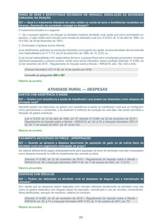 207
VENDA DE BENS E BENFEITORIAS RECEBIDOS EM HERANÇA, DISSOLUÇÃO DA SOCIEDADE
CONJUGAL OU DOAÇÃO
521 — Qual é o tratamento tributário do valor obtido na venda de bens e benfeitorias recebidos em
herança, dissolução da sociedade conjugal ou doação?
O tratamento tributário é o seguinte:
1 - Se o sucessor legítimo, ex-cônjuge ou donatário explorar atividade rural, ainda que como arrendatário ou
parceiro, o valor obtido será incluído como receita da atividade rural (Lei nº 8.023, de 12 de abril de 1990; Lei
nº 8.383, de 30 de dezembro de 1991).
2 - Excetuada a hipótese acima referida:
a) os rendimentos auferidos na venda são tributados como ganho de capital, se essa atividade não for exercida
com habitualidade (Lei nº 7.713, de 22 de dezembro de 1988, art. 3º, § 2º); ou
b) se houver habitualidade e fim especulativo de lucro, a pessoa física será considerada empresário, empresa
individual equiparado a pessoa jurídica, sendo seus lucros tributados nessa condição (Decreto nº 9.580, de
22 de novembro de 2018 – Regulamento do Imposto sobre a Renda – RIR/2018, arts. 162, 623 e 624).
(Parecer Normativo CST nº 90, de 16 de outubro de 1978)
Consulte as perguntas 500 e 587
Retorno ao sumário
ATIVIDADE RURAL — DESPESAS
GASTOS COM ASSISTÊNCIA À SAÚDE
522 — Gastos com assistência à saúde de trabalhador rural podem ser deduzidos como despesa da
atividade rural?
Somente podem ser deduzidos os gastos com assistência à saúde do trabalhador rural que se configurem
como permanentes e constantes, e se destinem à melhoria da condição de vida dele, não sendo permitida a
dedução de gastos eventuais.
(Lei nº 8.023, de 12 de abril de 1990, art. 6º; Decreto nº 9.580, de 22 de novembro de 2018 –
Regulamento do Imposto sobre a Renda – RIR/2018, art. 55, § 2º; e Instrução Normativa SRF nº
83, de 11 de outubro de 2001, art. 8º, inciso VII)
Retorno ao sumário
PAGAMENTO ANTECIPADO DO PREÇO - APROPRIAÇÃO
523 — Quando se apropria a despesa decorrente de aquisição de gado ou de outros bens da
atividade rural com pagamento antecipado do preço?
Os valores efetivamente pagos antecipadamente para aquisição de bens da atividade rural são computados
como despesa somente no mês do recebimento dos animais ou bens.
(Decreto nº 9.580, de 22 de novembro de 2018 – Regulamento do Imposto sobre a Renda –
RIR/2018, art. 55; e Instrução Normativa SRF nº 83, de 11 de outubro de 2001, art. 17 § 3º)
Retorno ao sumário
DESPESAS COM VEÍCULOS
524 — Podem ser deduzidas na atividade rural as despesas de aluguel, uso e manutenção de
veículos?
Sim, desde que as despesas sejam realizadas com veículos utilizados diretamente na atividade rural, tais
como os gastos realizados com aluguel, peças de reposição, manutenção e uso de veículos, combustíveis,
óleos lubrificantes, serviços de mecânico, salários do condutor.
(Decreto nº 9.580, de 22 de novembro de 2018 – Regulamento do Imposto sobre a Renda –
RIR/2018, art. 55, § 1º; e Instrução Normativa SRF nº 83, de 11 de outubro de 2001, art. 7º)
Retorno ao sumário
 