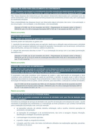208
ALUGUEL DE AVIÃO PARA DESLOCAMENTO DO CONTRIBUINTE
525 — Os gastos com aluguel ou arrendamento de avião somente para deslocamento do contribuinte
visando à compra de animais, insumos etc., podem ser considerados como despesa de custeio?
Não. Essas despesas são indedutíveis por não estarem diretamente relacionadas com a atividade rural, não
sendo necessárias, assim, à manutenção da fonte produtora dos rendimentos (imóvel rural), nem à percepção
do rendimento tributável.
Para a dedutibilidade das despesas devem ser observados alguns princípios, tais como: o da autorização, o
da consumação, o da correlação, o da efetividade, o da necessidade.
(Decreto nº 9.580, de 22 de novembro de 2018 – Regulamento do Imposto sobre a Renda –
RIR/2018, arts. 41 e 55; e Instrução Normativa SRF nº 83, de 11 de outubro de 2001, art. 7º)
Retorno ao sumário
GASTOS COM AERONAVE
526 — Podem ser deduzidos os gastos com aeronaves?
Somente podem ser deduzidos os gastos com:
1 - aquisição de aeronaves próprias para uso agrícola, desde que a utilização seja exclusiva para a atividade
rural, bem assim os gastos realizados com peças de reposição, manutenção e uso da aeronave, combustíveis,
óleos lubrificantes, serviços de mecânico, salários do piloto etc.;
2 - aluguel das aeronaves descritas no item "1" ou a contratação de serviço com o uso delas (pulverização,
semeadura etc.).
(Decreto nº 9.580, de 22 de novembro de 2018 – Regulamento do Imposto sobre a Renda –
RIR/2018, art. 55, § 1º e § 2º, inciso III; e Instrução Normativa SRF nº 83, de 11 de outubro de 2001,
arts. 7º e 8º, inciso III)
Retorno ao sumário
ALUGUEL DESCONTADO DO EMPREGADO
527 — Qual é o valor que pode ser considerado como despesa de custeio quando o proprietário rural
desconta do valor total devido ao empregado, que mora em casa situada dentro do imóvel rural, um
percentual a título de habitação por força de contrato de trabalho?
O proprietário rural pode considerar como despesa de custeio o valor total devido ao empregado e deve
considerar como rendimento de aluguel, sujeito ao carnê-leão e, também, ao ajuste anual, o valor a título de
habitação descontado do empregado. Esse entendimento é válido mesmo na hipótese de não haver contrato
de locação formalizado entre as partes, sendo suficiente, para esse efeito, a cláusula do contrato de trabalho.
(Lei nº 4.506, de 30 de novembro de 1964, art. 21; Decreto nº 9.580, de 22 de novembro de 2018
– Regulamento do Imposto sobre a Renda – RIR/2018, arts. 41 e 55; e Instrução Normativa SRF nº
83, de 11 de outubro de 2001, art. 7º)
Retorno ao sumário
PRESTAÇÃO DE SERVIÇOS DA ATIVIDADE RURAL
528 — O que se considera prestação de serviços da atividade rural, para fins de dedução como
despesa de custeio?
Considera-se prestação de serviços da atividade rural, para fins de dedução como despesa de custeio, aquela
necessária à percepção dos rendimentos e à manutenção da fonte produtora e que contribui normalmente
para a realização da produção rural, como por exemplo:
 as operações culturais, de colheita, debulha, enfardação, ceifa e recolha, incluindo operações de
sementeira e de plantação;
 as operações de embalagem e de acondicionamento, tais como a secagem, limpeza, trituração,
desinfecção e ensilagem de produtos agrícolas;
 a armazenagem de produtos agrícolas;
 a guarda, criação ou engorda de animais;
 a locação, para fins rurais, dos meios normalmente utilizados nas explorações agrícolas, pecuárias,
silvícolas ou de pesca;
 