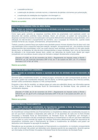 209
 a assistência técnica;
 a destruição de plantas e animais nocivos, o tratamento de plantas e de terreno por pulverização;
 a exploração de instalações de irrigações e de drenagem; e
 a poda de árvores, corte de madeira e outros serviços silvícolas.
Retorno ao sumário
DESPESAS OCORRIDAS FORA DA ÁREA RURAL
529 — Podem ser deduzidas da receita bruta da atividade rural as despesas ocorridas na utilização
de imóvel fora da área rural?
Como regra geral, somente as despesas ocorridas dentro da propriedade rural explorada podem ser
deduzidas das receitas auferidas nessa atividade. Assim, em princípio, só podem ser computadas as
despesas ocorridas fora da área de exploração rural quando efetivamente necessárias a essa atividade, como
utilização de mão-de-obra e equipamentos de escritório, uso e ocupação de imóveis etc., quando exista
contrato formal de uso, locação, arrendamento, armazenamento etc.
Todavia, quando a pessoa física que explore essa atividade possuir imóveis situados fora da área rural, mas
cuja destinação única e específica seja para seleção, secagem, armazenamento etc., dos produtos oriundos
exclusivamente das propriedades rurais nas quais exerceu essa atividade, percebendo ou não pela cessão
desses bens, as despesas de mão-de-obra correspondentes a essas atividades, bem como as decorrentes
da utilização e da conservação desses bens, podem ser deduzidas da receita bruta, desde que sejam
compatíveis com as práticas usuais e preço de mercado e estejam devidamente comprovadas.
(Decreto nº 9.580, de 22 de novembro de 2018 – Regulamento do Imposto sobre a Renda –
RIR/2018, art. 55; Instrução Normativa SRF nº 83, de 11 de outubro de 2001, art. 7º; e Parecer
Normativo CST nº 90, de 1978)
Retorno ao sumário
AQUISIÇÃO DE BEM POR CONSÓRCIO
530 — Quando se considera despesa a aquisição de bem da atividade rural por intermédio de
consórcio?
Somente após o recebimento do bem, os valores já pagos, acrescidos do valor correspondente ao lance, se
for o caso, podem ser considerados despesa. Daí em diante, os demais pagamentos, até o final do contrato,
também serão considerados despesa no mês correspondente.
Enquanto o bem não for recebido, os valores pagos em cada ano-calendário devem ser informados apenas
na ficha relativa a Bens da Atividade Rural do Demonstrativo da Atividade Rural, não podendo ser
considerados despesa.
(Decreto nº 9.580, de 22 de novembro de 2018 – Regulamento do Imposto sobre a Renda –
RIR/2018, art. 55, §§ 5º e 6º; e Instrução Normativa SRF nº 83, de 11 de outubro de 2001, art. 17,
§§ 2º e 3º)
Retorno ao sumário
EMPRÉSTIMOS E FINANCIAMENTOS
531 — Como devem ser consideradas as importâncias recebidas a título de financiamento ou
empréstimo para formação e manutenção da atividade rural?
As importâncias correspondentes aos financiamentos ou empréstimos obtidos são consideradas recursos no
ano em que forem recebidas e declaradas pelo saldo em 31 de dezembro de cada ano na ficha Dívidas
Vinculadas à Atividade Rural do Demonstrativo da Atividade Rural. Os dispêndios com formação e
manutenção da atividade rural são considerados despesas ou investimentos no mês em que forem efetivados
como custeio ou como inversão de capital. Os encargos financeiros efetivamente pagos em decorrência de
empréstimos contraídos para o financiamento de custeio e investimentos da atividade rural podem ser
deduzidos como despesa na apuração do resultado.
Ressalte-se que as parcelas de amortização do financiamento ou empréstimo, no montante correspondente
ao valor do principal, não podem ser deduzidas como despesa quando de seu pagamento, devendo apenas
ser informadas na ficha Dívidas Vinculadas à Atividade Rural do Demonstrativo da Atividade Rural.
 