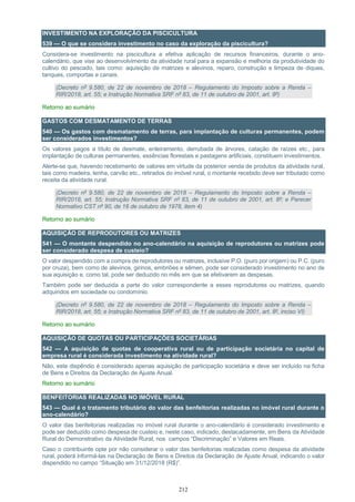 212
INVESTIMENTO NA EXPLORAÇÃO DA PISCICULTURA
539 — O que se considera investimento no caso da exploração da piscicultura?
Considera-se investimento na piscicultura a efetiva aplicação de recursos financeiros, durante o ano-
calendário, que vise ao desenvolvimento da atividade rural para a expansão e melhoria da produtividade do
cultivo do pescado, tais como: aquisição de matrizes e alevinos, reparo, construção e limpeza de diques,
tanques, comportas e canais.
(Decreto nº 9.580, de 22 de novembro de 2018 – Regulamento do Imposto sobre a Renda –
RIR/2018, art. 55; e Instrução Normativa SRF nº 83, de 11 de outubro de 2001, art. 8º)
Retorno ao sumário
GASTOS COM DESMATAMENTO DE TERRAS
540 — Os gastos com desmatamento de terras, para implantação de culturas permanentes, podem
ser considerados investimentos?
Os valores pagos a título de desmate, enleiramento, derrubada de árvores, catação de raízes etc., para
implantação de culturas permanentes, essências florestais e pastagens artificiais, constituem investimentos.
Alerte-se que, havendo recebimento de valores em virtude da posterior venda de produtos da atividade rural,
tais como madeira, lenha, carvão etc., retirados do imóvel rural, o montante recebido deve ser tributado como
receita da atividade rural.
(Decreto nº 9.580, de 22 de novembro de 2018 – Regulamento do Imposto sobre a Renda –
RIR/2018, art. 55; Instrução Normativa SRF nº 83, de 11 de outubro de 2001, art. 8º; e Parecer
Normativo CST nº 90, de 16 de outubro de 1978, item 4)
Retorno ao sumário
AQUISIÇÃO DE REPRODUTORES OU MATRIZES
541 — O montante despendido no ano-calendário na aquisição de reprodutores ou matrizes pode
ser considerado despesa de custeio?
O valor despendido com a compra de reprodutores ou matrizes, inclusive P.O. (puro por origem) ou P.C. (puro
por cruza), bem como de alevinos, girinos, embriões e sêmen, pode ser considerado investimento no ano de
sua aquisição e, como tal, pode ser deduzido no mês em que se efetivarem as despesas.
Também pode ser deduzida a parte do valor correspondente a esses reprodutores ou matrizes, quando
adquiridos em sociedade ou condomínio.
(Decreto nº 9.580, de 22 de novembro de 2018 – Regulamento do Imposto sobre a Renda –
RIR/2018, art. 55; e Instrução Normativa SRF nº 83, de 11 de outubro de 2001, art. 8º, inciso VI)
Retorno ao sumário
AQUISIÇÃO DE QUOTAS OU PARTICIPAÇÕES SOCIETÁRIAS
542 — A aquisição de quotas de cooperativa rural ou de participação societária no capital de
empresa rural é considerada investimento na atividade rural?
Não, este dispêndio é considerado apenas aquisição de participação societária e deve ser incluído na ficha
de Bens e Direitos da Declaração de Ajuste Anual.
Retorno ao sumário
BENFEITORIAS REALIZADAS NO IMÓVEL RURAL
543 — Qual é o tratamento tributário do valor das benfeitorias realizadas no imóvel rural durante o
ano-calendário?
O valor das benfeitorias realizadas no imóvel rural durante o ano-calendário é considerado investimento e
pode ser deduzido como despesa de custeio e, neste caso, indicado, destacadamente, em Bens da Atividade
Rural do Demonstrativo da Atividade Rural, nos campos “Discriminação” e Valores em Reais.
Caso o contribuinte opte por não considerar o valor das benfeitorias realizadas como despesa da atividade
rural, poderá informá-las na Declaração de Bens e Direitos da Declaração de Ajuste Anual, indicando o valor
dispendido no campo “Situação em 31/12/2018 (R$)”.
 