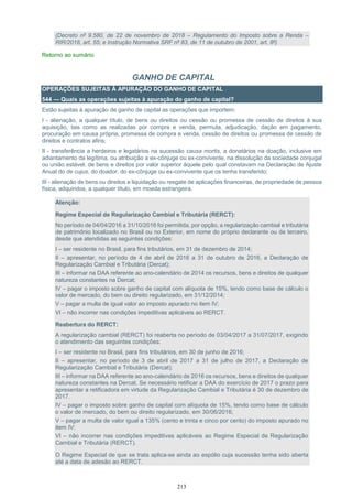 213
(Decreto nº 9.580, de 22 de novembro de 2018 – Regulamento do Imposto sobre a Renda –
RIR/2018, art. 55; e Instrução Normativa SRF nº 83, de 11 de outubro de 2001, art. 8º)
Retorno ao sumário
GANHO DE CAPITAL
OPERAÇÕES SUJEITAS À APURAÇÃO DO GANHO DE CAPITAL
544 — Quais as operações sujeitas à apuração do ganho de capital?
Estão sujeitas à apuração de ganho de capital as operações que importem:
I - alienação, a qualquer título, de bens ou direitos ou cessão ou promessa de cessão de direitos à sua
aquisição, tais como as realizadas por compra e venda, permuta, adjudicação, dação em pagamento,
procuração em causa própria, promessa de compra e venda, cessão de direitos ou promessa de cessão de
direitos e contratos afins;
II - transferência a herdeiros e legatários na sucessão causa mortis, a donatários na doação, inclusive em
adiantamento da legítima, ou atribuição a ex-cônjuge ou ex-convivente, na dissolução da sociedade conjugal
ou união estável, de bens e direitos por valor superior àquele pelo qual constavam na Declaração de Ajuste
Anual do de cujus, do doador, do ex-cônjuge ou ex-convivente que os tenha transferido;
III - alienação de bens ou direitos e liquidação ou resgate de aplicações financeiras, de propriedade de pessoa
física, adquiridos, a qualquer título, em moeda estrangeira.
Atenção:
Regime Especial de Regularização Cambial e Tributária (RERCT):
No período de 04/04/2016 a 31/10/2016 foi permitida, por opção, a regularização cambial e tributária
de patrimônio localizado no Brasil ou no Exterior, em nome do próprio declarante ou de terceiro,
desde que atendidas as seguintes condições:
I – ser residente no Brasil, para fins tributários, em 31 de dezembro de 2014;
II – apresentar, no período de 4 de abril de 2016 a 31 de outubro de 2016, a Declaração de
Regularização Cambial e Tributária (Dercat);
III – informar na DAA referente ao ano-calendário de 2014 os recursos, bens e direitos de qualquer
natureza constantes na Dercat;
IV – pagar o imposto sobre ganho de capital com alíquota de 15%, tendo como base de cálculo o
valor de mercado, do bem ou direito regularizado, em 31/12/2014;
V – pagar a multa de igual valor ao imposto apurado no item IV;
VI – não incorrer nas condições impeditivas aplicáveis ao RERCT.
Reabertura do RERCT:
A regularização cambial (RERCT) foi reaberta no período de 03/04/2017 a 31/07/2017, exigindo
o atendimento das seguintes condições:
I – ser residente no Brasil, para fins tributários, em 30 de junho de 2016;
II – apresentar, no período de 3 de abril de 2017 a 31 de julho de 2017, a Declaração de
Regularização Cambial e Tributária (Dercat);
III – informar na DAA referente ao ano-calendário de 2016 os recursos, bens e direitos de qualquer
natureza constantes na Dercat. Se necessário retificar a DAA do exercício de 2017 o prazo para
apresentar a retificadora em virtude da Regularização Cambial e Tributária é 30 de dezembro de
2017.
IV – pagar o imposto sobre ganho de capital com alíquota de 15%, tendo como base de cálculo
o valor de mercado, do bem ou direito regularizado, em 30/06/2016;
V – pagar a multa de valor igual a 135% (cento e trinta e cinco por cento) do imposto apurado no
item IV;
VI – não incorrer nas condições impeditivas aplicáveis ao Regime Especial de Regularização
Cambial e Tributária (RERCT).
O Regime Especial de que se trata aplica-se ainda ao espólio cuja sucessão tenha sido aberta
até a data de adesão ao RERCT.
 