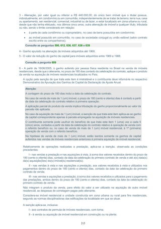 215
3 - Alienação, por valor igual ou inferior a R$ 440.000,00, do único bem imóvel que o titular possua,
individualmente, em condomínio ou em comunhão, independentemente de se tratar de terreno, terra nua, casa
ou apartamento, ser residencial, comercial, industrial ou de lazer, e estar localizado em zona urbana ou rural,
desde que não tenha efetuado, nos últimos cinco anos, outra alienação de imóvel a qualquer título, tributada
ou não, sendo o limite considerado em relação:
 à parte de cada condômino ou coproprietário, no caso de bens possuídos em condomínio;
 ao imóvel possuído em comunhão, no caso de sociedade conjugal ou união estável (salvo contrato
escrito entre os companheiros);
Consulte as perguntas 590, 612, 636, 637, 638 e 639
4 - Ganho apurado na alienação de imóveis adquiridos até 1969;
5 - O valor da redução do ganho de capital para imóveis adquiridos entre 1969 e 1988;
Consulte a pergunta 609
6 - A partir de 16/06/2005, o ganho auferido por pessoa física residente no Brasil na venda de imóveis
residenciais, desde que o alienante, no prazo de 180 dias contado da celebração do contrato, aplique o produto
da venda na aquisição de imóveis residenciais localizados no País;
A opção pela isenção de que trata este item é irretratável e o contribuinte deve informá-la no respectivo
Demonstrativo da Apuração dos Ganhos de Capital da Declaração de Ajuste Anual.
Atenção:
A contagem do prazo de 180 dias inclui a data da celebração do contrato.
No caso de venda de mais de 1 (um) imóvel, o prazo de 180 (cento e oitenta) dias é contado a partir
da data da celebração do contrato relativo à primeira operação.
A aplicação parcial do produto da venda implica tributação do ganho proporcionalmente ao valor da
parcela não aplicada.
No caso de aquisição de mais de 1 (um) imóvel, a isenção de que trata este item aplica-se ao ganho
de capital correspondente apenas à parcela empregada na aquisição de imóveis residenciais.
O contribuinte somente pode usufruir do benefício de que trata este item 1 (uma) vez a cada 5
(cinco) anos, contados a partir da data da celebração do contrato relativo à operação de venda com
o referido benefício ou, no caso de venda de mais de 1 (um) imóvel residencial, à 1ª (primeira)
operação de venda com o referido benefício.
Na hipótese de venda de mais de 1 (um) imóvel, estão isentos somente os ganhos de capital
auferidos nas vendas de imóveis residenciais anteriores à primeira aquisição de imóvel residencial.
Relativamente às operações realizadas a prestação, aplica-se a isenção, observada as condições
precedentes:
I - nas vendas a prestação e nas aquisições à vista, à soma dos valores recebidos dentro do prazo de
180 (cento e oitenta) dias, contado da data da celebração do primeiro contrato de venda e até a(s) data(s)
da(s) aquisição(ões) do(s) imóvel(is) residencial(is);
II - nas vendas à vista e nas aquisições a prestação, aos valores recebidos à vista e utilizados nos
pagamentos dentro do prazo de 180 (cento e oitenta) dias, contado da data da celebração do primeiro
contrato de venda;
III - nas vendas e aquisições a prestação, à soma dos valores recebidos e utilizados para o pagamento
das prestações, ambos dentro do prazo de 180 (cento e oitenta) dias, contado da data da celebração do
primeiro contrato de venda.
Não integram o produto da venda, para efeito do valor a ser utilizado na aquisição de outro imóvel
residencial, as despesas de corretagem pagas pelo alienante.
Considera-se imóvel residencial a unidade construída em zona urbana ou rural para fins residenciais,
segundo as normas disciplinadoras das edificações da localidade em que se situar.
A isenção aplica-se, inclusive:
I - aos contratos de permuta de imóveis residenciais, com torna;
II - à venda ou aquisição de imóvel residencial em construção ou na planta.
 