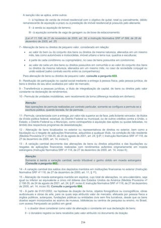 216
A isenção não se aplica, entre outros:
I - à hipótese de venda de imóvel residencial com o objetivo de quitar, total ou parcialmente, débito
remanescente de aquisição a prazo ou à prestação de imóvel residencial já possuído pelo alienante;
II - à venda ou aquisição de terreno;
III - à aquisição somente de vaga de garagem ou de boxe de estacionamento.
(Lei nº 11.196, de 21 de novembro de 2005, art. 39; e Instrução Normativa SRF nº 599, de 28 de
dezembro de 2005, art. 2º)
7 - Alienação de bens ou direitos de pequeno valor, considerado em relação:
 ao valor do bem ou do conjunto dos bens ou direitos da mesma natureza, alienados em um mesmo
mês, tais como automóveis e motocicletas, imóvel urbano e terra nua, quadros e esculturas;
 à parte de cada condômino ou coproprietário, no caso de bens possuídos em condomínio;
 ao valor de cada um dos bens ou direitos possuídos em comunhão e ao valor do conjunto dos bens
ou direitos da mesma natureza, alienados em um mesmo mês, no caso de sociedade conjugal ou
união estável (salvo contrato escrito entre os companheiros).
Para alienação de bens ou direitos de pequeno valor, consulte a pergunta 633.
8 - Restituição de participação no capital social mediante a entrega à pessoa física, pela pessoa jurídica, de
bens e direitos de seu ativo avaliados por valor de mercado;
9 - Transferência a pessoas jurídicas, a título de integralização de capital, de bens ou direitos pelo valor
constante na declaração de rendimentos;
10 - Permuta de unidades imobiliárias, sem recebimento de torna (diferença recebida em dinheiro);
Atenção:
Nas operações de permuta realizadas por contrato particular, somente se configura a permuta se a
escritura pública, quando lavrada, for de permuta.
11 - Permuta, caracterizada com a entrega, por valor não superior ao de face, pelo licitante vencedor, de títulos
da dívida pública federal, estadual, do Distrito Federal ou municipal, ou de outros créditos contra a União, o
Estado, o Distrito Federal ou o Município, como contrapartida à aquisição das ações ou quotas leiloadas, no
âmbito dos respectivos programas de desestatização;
12 - Alienação de bens localizados no exterior ou representativos de direitos no exterior, bem como a
liquidação ou o resgate de aplicações financeiras, adquiridos a qualquer título, na condição de não residente
(Medida Provisória nº 2.158-35, de 24 de agosto de 2001, art. 24, § 6º, I; Instrução Normativa SRF nº 118, de
27 de dezembro de 2000, art. 14, inciso I);
13 - A variação cambial decorrente das alienações de bens ou direitos adquiridos e das liquidações ou
resgates de aplicações financeiras realizadas com rendimentos auferidos originariamente em moeda
estrangeira (Instrução Normativa SRF nº 118, de 27 de dezembro de 2000, art. 14, inciso II);
Atenção:
Somente é isenta a variação cambial, sendo tributável o ganho obtido em moeda estrangeira
(Consulte a pergunta 602).
14 - A variação cambial dos saldos dos depósitos mantidos em instituições financeiras no exterior (Instrução
Normativa SRF nº 118, de 27 de dezembro de 2000, art. 11, § 1º);
15 - Alienação de moeda estrangeira mantida em espécie, cujo total de alienações, no ano-calendário, seja
igual ou inferior ao equivalente a cinco mil dólares dos Estados Unidos da América (Medida Provisória nº
2.158-35, de 24 de agosto de 2001, art. 24, § 6º, inciso II; Instrução Normativa SRF nº 118, de 27 de dezembro
de 2000, art. 14, inciso III). Consulte a pergunta 604;
16 - A partir de 01/01/2002, na hipótese de doação de livros, objetos fonográficos ou iconográficos, obras
audiovisuais e obras de arte, para os quais seja atribuído valor de mercado, efetuada por pessoa física a
órgãos públicos, autarquias, fundações públicas ou entidades civis sem fins lucrativos, desde que os bens
doados sejam incorporados ao acervo de museus, bibliotecas ou centros de pesquisa ou ensino, no Brasil,
com acesso franqueado ao público em geral:
I - o doador deve considerar como valor de alienação o constante em sua declaração de bens;
II - o donatário registra os bens recebidos pelo valor atribuído no documento de doação.
 
