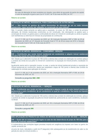 217
Atenção:
No caso de alienação de bens recebidos em doação, para efeito de apuração de ganho de capital,
o custo de aquisição é igual a zero (Lei nº 10.451, de 10 de maio de 2002, art. 5º).
Retorno ao sumário
ALIENAÇÃO DE IMÓVEL RESIDENCIAL PARA CONSTRUÇÃO DE OUTRO IMÓVEL
547 — São isentos os ganhos de capital decorrentes da alienação de um ou mais imóveis
residenciais, cujos recursos são utilizados na construção de outro imóvel?
Não. A isenção citada somente se aplica para a aquisição, no prazo de 180 dias, a contar da primeira
alienação, de imóveis residenciais construídos ou em construção, não abrangendo os gastos para a
construção de imóvel, os gastos para a continuidade de obras em imóvel em construção ou ainda os gastos
com benfeitorias ou reformas em imóveis de propriedade do contribuinte.
(Lei nº 11.196, de 21 de novembro de 2005, art. 39; Instrução Normativa SRF nº 599, de 28 de
dezembro de 2005, art. 2º; Solução de Consulta Cosit nº 70, de 28 de março de 2014; e Solução
de Consulta Cosit nº 240, de 19 de maio de 2017)
Retorno ao sumário
ALIENAÇÃO DE IMÓVEL RESIDENCIAL - CONDOMÍNIO - ISENÇÃO
548 — Contribuinte que vende imóvel residencial em condomínio e adquire imóvel residencial
privativo fica isento de imposto sobre a renda?
Sim. Desde que o alienante no prazo de 180 (cento e oitenta) dias contado da celebração do contrato aplique
o produto da venda de sua parte no imóvel em condomínio na aquisição de imóvel privativo, localizado no
Brasil.
Igualmente isenta será a operação inversa, ou seja, a venda de imóvel residencial privativo e aquisição de
imóvel residencial em condomínio, desde que respeitado o lapso de 180 (cento e oitenta) dias contado da
celebração do contrato para aplicação do recurso.
(Lei nº 11.196, de 21 de novembro de 2005, art. 39; e Instrução Normativa SRF nº 599, de 28 de
dezembro de 2005, art. 2º)
Consulte as perguntas 542 e 545
Retorno ao sumário
ALIENAÇÃO DE IMÓVEL RESIDENCIAL — ISENÇÃO
549 — Contribuinte que vende um imóvel residencial e adquire a parte de outro imóvel residencial
pertencente a outro condômino, de um condomínio no qual já é condômino, fica isento de imposto
sobre a renda?
Sim. Desde que o alienante no prazo de 180 (cento e oitenta) dias contado da celebração do contrato, aplique
o produto da venda na aquisição da parte do imóvel residencial, pertencente ao outro condômino, localizado
no Brasil.
(Lei nº 11.196, de 21 de novembro de 2005, art. 39; e Instrução Normativa SRF nº 599, de 28 de
dezembro de 2005, art. 2º)
Consulte a pergunta 545
Retorno ao sumário
NÃO APLICAÇÃO DO PRODUTO DA VENDA DE IMÓVEIS RESIDENCIAIS EM 180 DIAS — ISENÇÃO
550 — Quais são as consequências legais no caso de não observância do prazo de 180 dias para a
compra de imóveis residenciais?
A inobservância das condições legais previstas importa em exigência do imposto com base no ganho de
capital, acrescido de:
a) juros de mora, calculados a partir do 2º (segundo) mês subsequente ao do recebimento do valor ou de
parcela de valor do imóvel vendido; e
 