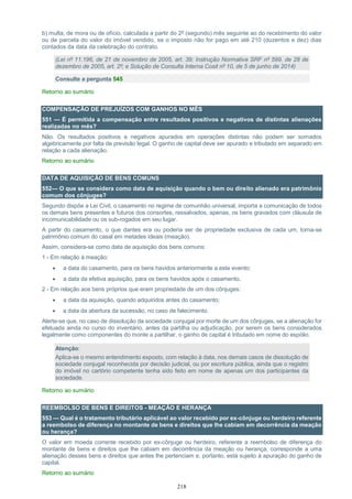 218
b) multa, de mora ou de ofício, calculada a partir do 2º (segundo) mês seguinte ao do recebimento do valor
ou de parcela do valor do imóvel vendido, se o imposto não for pago em até 210 (duzentos e dez) dias
contados da data da celebração do contrato.
(Lei nº 11.196, de 21 de novembro de 2005, art. 39; Instrução Normativa SRF nº 599, de 28 de
dezembro de 2005, art. 2º; e Solução de Consulta Interna Cosit nº 10, de 5 de junho de 2014)
Consulte a pergunta 545
Retorno ao sumário
COMPENSAÇÃO DE PREJUÍZOS COM GANHOS NO MÊS
551 — É permitida a compensação entre resultados positivos e negativos de distintas alienações
realizadas no mês?
Não. Os resultados positivos e negativos apurados em operações distintas não podem ser somados
algebricamente por falta de previsão legal. O ganho de capital deve ser apurado e tributado em separado em
relação a cada alienação.
Retorno ao sumário
DATA DE AQUISIÇÃO DE BENS COMUNS
552— O que se considera como data de aquisição quando o bem ou direito alienado era patrimônio
comum dos cônjuges?
Segundo dispõe a Lei Civil, o casamento no regime de comunhão universal, importa a comunicação de todos
os demais bens presentes e futuros dos consortes, ressalvados, apenas, os bens gravados com cláusula de
incomunicabilidade ou os sub-rogados em seu lugar.
A partir do casamento, o que dantes era ou poderia ser de propriedade exclusiva de cada um, torna-se
patrimônio comum do casal em metades ideais (meação).
Assim, considera-se como data de aquisição dos bens comuns:
1 - Em relação à meação:
 a data do casamento, para os bens havidos anteriormente a este evento;
 a data da efetiva aquisição, para os bens havidos após o casamento.
2 - Em relação aos bens próprios que eram propriedade de um dos cônjuges:
 a data da aquisição, quando adquiridos antes do casamento;
 a data da abertura da sucessão, no caso de falecimento.
Alerte-se que, no caso de dissolução da sociedade conjugal por morte de um dos cônjuges, se a alienação for
efetuada ainda no curso do inventário, antes da partilha ou adjudicação, por serem os bens considerados
legalmente como componentes do monte a partilhar, o ganho de capital é tributado em nome do espólio.
Atenção:
Aplica-se o mesmo entendimento exposto, com relação à data, nos demais casos de dissolução de
sociedade conjugal reconhecida por decisão judicial, ou por escritura pública, ainda que o registro
do imóvel no cartório competente tenha sido feito em nome de apenas um dos participantes da
sociedade.
Retorno ao sumário
REEMBOLSO DE BENS E DIREITOS - MEAÇÃO E HERANÇA
553 — Qual é o tratamento tributário aplicável ao valor recebido por ex-cônjuge ou herdeiro referente
a reembolso de diferença no montante de bens e direitos que lhe cabiam em decorrência da meação
ou herança?
O valor em moeda corrente recebido por ex-cônjuge ou herdeiro, referente a reembolso de diferença do
montante de bens e direitos que lhe cabiam em decorrência da meação ou herança, corresponde a uma
alienação desses bens e direitos que antes lhe pertenciam e, portanto, está sujeito à apuração do ganho de
capital.
Retorno ao sumário
 
