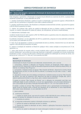 22
OBRIGATORIEDADE DE ENTREGA
OBRIGATORIEDADE
001 — Quem está obrigado a apresentar a Declaração de Ajuste Anual relativa ao exercício de 2019,
ano-calendário de 2018?
Está obrigada a apresentar a Declaração de Ajuste Anual referente ao exercício de 2019, a pessoa física
residente no Brasil que, no ano-calendário de 2018:
1 - recebeu rendimentos tributáveis, sujeitos ao ajuste na declaração, cuja soma foi superior a R$ 28.559,70
(vinte e oito mil, quinhentos e cinquenta e nove reais e setenta centavos);
2 - recebeu rendimentos isentos, não tributáveis ou tributados exclusivamente na fonte, cuja soma foi superior
a R$ 40.000,00 (quarenta mil reais);
3 - obteve, em qualquer mês, ganho de capital na alienação de bens ou direitos, sujeito à incidência do
imposto, ou realizou operações em bolsas de valores, de mercadorias, de futuros e assemelhadas;
4 - relativamente à atividade rural:
a) obteve receita bruta em valor superior a R$ 142.798,50 (cento e quarenta e dois mil, setecentos e noventa
e oito reais e cinquenta centavos);
b) pretenda compensar, no ano-calendário de 2018 ou posteriores, prejuízos de anos-calendário anteriores
ou do próprio ano-calendário de 2018;
5 - teve, em 31 de dezembro, a posse ou a propriedade de bens ou direitos, inclusive terra nua, de valor total
superior a R$ 300.000,00 (trezentos mil reais);
6 - passou à condição de residente no Brasil em qualquer mês e nesta condição se encontrava em 31 de
dezembro; ou
7 - optou pela isenção do imposto sobre a renda incidente sobre o ganho de capital auferido na venda de
imóveis residenciais, cujo produto da venda seja destinado à aplicação na aquisição de imóveis residenciais
localizados no País, no prazo de 180 (cento e oitenta) dias contados da celebração do contrato de venda, nos
termos do art. 39 da Lei nº 11.196, de 21 de novembro de 2005.
Atenção:
Apresentação da declaração
A Declaração de Ajuste Anual deve ser elaborada, exclusivamente, com o uso de:
i - computador, mediante a utilização do Programa Gerador da Declaração (PGD) relativo ao
exercício de 2019, disponível no sítio da Secretaria Especial da Receita Federal do Brasil (RFB), na
Internet, no endereço http://rfb.gov.br;
ii - computador, mediante acesso ao serviço “Meu Imposto de Renda”, disponível no Centro Virtual
de Atendimento (e-CAC) no sítio da RFB na Internet, no endereço de que trata o inciso “i” deste
“Atenção”; ou
iii - dispositivos móveis, tais como tablets e smartphones, mediante acesso ao serviço “Meu Imposto
de Renda”, por meio do respectivo APP disponível nas lojas de aplicativos Google play, para o
sistema operacional Android, ou App Store, para o sistema operacional iOS.
O acesso ao serviço “Meu Imposto de Renda” com a utilização de computador será feito com
certificação digital: a) pelo contribuinte; ou b) por seu representante, com procuração eletrônica ou
com a procuração de que trata a Instrução Normativa RFB nº 1.751, de 16 de outubro de 2017.
É vedado o acesso ao serviço “Meu Imposto de Renda” para a apresentação da Declaração de
Ajuste Anual do Imposto sobre a Renda nas hipóteses de os declarantes ou seus dependentes
informados nessa declaração, no ano-calendário de 2018:
I – terem auferido:
a) rendimentos tributáveis:
1. sujeitos ao ajuste anual, cuja soma foi superior a R$ 5.000.000,00 (cinco milhões de reais),
apenas na hipótese de utilização do serviço por meio de dispositivos móveis;
2. recebidos do exterior;
b) os seguintes rendimentos sujeitos à tributação exclusiva ou definitiva;
1. ganhos de capital na alienação de bens ou direitos;
2. ganhos de capital na alienação de bens, direitos e aplicações financeiras adquiridos em
moeda estrangeira;
3. ganhos de capital na alienação de moeda estrangeira mantida em espécie; ou
 