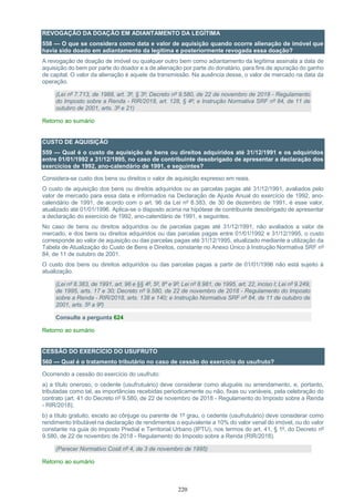 220
REVOGAÇÃO DA DOAÇÃO EM ADIANTAMENTO DA LEGÍTIMA
558 — O que se considera como data e valor de aquisição quando ocorre alienação de imóvel que
havia sido doado em adiantamento da legítima e posteriormente revogada essa doação?
A revogação de doação de imóvel ou qualquer outro bem como adiantamento da legítima assinala a data de
aquisição do bem por parte do doador e a de alienação por parte do donatário, para fins de apuração do ganho
de capital. O valor da alienação é aquele da transmissão. Na ausência desse, o valor de mercado na data da
operação.
(Lei nº 7.713, de 1988, art. 3º, § 3º; Decreto nº 9.580, de 22 de novembro de 2018 - Regulamento
do Imposto sobre a Renda - RIR/2018, art. 128, § 4º; e Instrução Normativa SRF nº 84, de 11 de
outubro de 2001, arts. 3º e 21)
Retorno ao sumário
CUSTO DE AQUISIÇÃO
559 — Qual é o custo de aquisição de bens ou direitos adquiridos até 31/12/1991 e os adquiridos
entre 01/01/1992 a 31/12/1995, no caso de contribuinte desobrigado de apresentar a declaração dos
exercícios de 1992, ano-calendário de 1991, e seguintes?
Considera-se custo dos bens ou direitos o valor de aquisição expresso em reais.
O custo de aquisição dos bens ou direitos adquiridos ou as parcelas pagas até 31/12/1991, avaliados pelo
valor de mercado para essa data e informados na Declaração de Ajuste Anual do exercício de 1992, ano-
calendário de 1991, de acordo com o art. 96 da Lei nº 8.383, de 30 de dezembro de 1991, é esse valor,
atualizado até 01/01/1996. Aplica-se o disposto acima na hipótese de contribuinte desobrigado de apresentar
a declaração do exercício de 1992, ano-calendário de 1991, e seguintes.
No caso de bens ou direitos adquiridos ou de parcelas pagas até 31/12/1991, não avaliados a valor de
mercado, e dos bens ou direitos adquiridos ou das parcelas pagas entre 01/01/1992 e 31/12/1995, o custo
corresponde ao valor de aquisição ou das parcelas pagas até 31/12/1995, atualizado mediante a utilização da
Tabela de Atualização do Custo de Bens e Direitos, constante no Anexo Único à Instrução Normativa SRF nº
84, de 11 de outubro de 2001.
O custo dos bens ou direitos adquiridos ou das parcelas pagas a partir de 01/01/1996 não está sujeito à
atualização.
(Lei nº 8.383, de 1991, art. 96 e §§ 4º, 5º, 8º e 9º; Lei nº 8.981, de 1995, art. 22, inciso I; Lei nº 9.249,
de 1995, arts. 17 e 30; Decreto nº 9.580, de 22 de novembro de 2018 - Regulamento do Imposto
sobre a Renda - RIR/2018, arts. 138 e 140; e Instrução Normativa SRF nº 84, de 11 de outubro de
2001, arts. 5º a 9º)
Consulte a pergunta 624
Retorno ao sumário
CESSÃO DO EXERCÍCIO DO USUFRUTO
560 — Qual é o tratamento tributário no caso de cessão do exercício do usufruto?
Ocorrendo a cessão do exercício do usufruto:
a) a título oneroso, o cedente (usufrutuário) deve considerar como aluguéis ou arrendamento, e, portanto,
tributadas como tal, as importâncias recebidas periodicamente ou não, fixas ou variáveis, pela celebração do
contrato (art. 41 do Decreto nº 9.580, de 22 de novembro de 2018 - Regulamento do Imposto sobre a Renda
- RIR/2018);
b) a título gratuito, exceto ao cônjuge ou parente de 1º grau, o cedente (usufrutuário) deve considerar como
rendimento tributável na declaração de rendimentos o equivalente a 10% do valor venal do imóvel, ou do valor
constante na guia do Imposto Predial e Territorial Urbano (IPTU), nos termos do art. 41, § 1º, do Decreto nº
9.580, de 22 de novembro de 2018 - Regulamento do Imposto sobre a Renda (RIR/2018).
(Parecer Normativo Cosit nº 4, de 3 de novembro de 1995)
Retorno ao sumário
 
