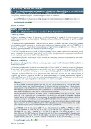 221
ALIENAÇÃO DE ÚNICO IMÓVEL - ISENÇÃO
561 — Contribuinte que possui apenas usufruto sobre um imóvel e propriedade de outro, tem direito
a isenção de ganho de capital se alienar o imóvel do qual tem propriedade?
Não, porque, para efeitos legais, o contribuinte possui mais de um imóvel.
(Lei nº 10.406, de 10 de janeiro de 2002 - Código Civil, art. 80, inciso I e art. 1.225, inciso IV)
Consulte a pergunta 545
Retorno ao sumário
CESSÃO DE PRECATÓRIO
562 — Qual é o tratamento tributário na cessão de direito de precatório?
Quanto ao cedente:
A diferença positiva entre o valor de alienação e o custo de aquisição na cessão de direitos representados por
créditos líquidos e certos contra a Fazenda Pública (precatórios) está sujeita à apuração do ganho de capital,
pelo cedente.
Os ganhos de capital serão apurados, pela pessoa física cedente, no mês em que forem auferidos, e tributados
em separado, mediante aplicação de uma das alíquotas progressivas estabelecidas pela Lei nº 13.259, de 16
de março de 2016, não integrando a base de cálculo do imposto na declaração de rendimentos, e o valor do
imposto pago não poderá ser deduzido do devido na declaração.
O custo de aquisição na cessão original, ou seja, naquela em que ocorre a primeira cessão de direitos, é igual
a zero, porquanto não existe valor pago pelo direito ao crédito. Nas subsequentes, o custo de aquisição será
o valor pago pela aquisição do direito na cessão anterior.
Considera-se como valor de alienação o valor recebido do cessionário pela cessão de direitos do precatório.
Quanto ao cessionário:
O cessionário sub-roga-se no crédito do cedente, que para aquele transfere todos os direitos, inclusive os
acessórios do crédito.
Por ocasião do recebimento do precatório, o cessionário apurará o ganho de capital considerando como valor
de alienação o valor líquido passível de compensação, isto é, após excluídas as deduções legais. Considera-
se como custo de aquisição o valor pago ao cedente, quando da aquisição da cessão de direitos do precatório.
Os ganhos de capital serão apurados, pela pessoa física cessionária, no mês em que forem auferidos, e
tributados em separado, mediante aplicação de uma das alíquotas progressivas estabelecidas pela Lei nº
13.259, de 16 de março de 2016, não integrando a base de cálculo do imposto na declaração de rendimentos,
e o valor do imposto pago não poderá ser deduzido do devido na declaração.
Atenção:
O crédito líquido e certo, decorrente de ações judiciais, instrumentalizado por meio de precatório,
mantém por toda a sua trajetória a natureza jurídica do fato que lhe deu origem, independendo,
assim, de ele vir a ser transferido a outrem. O acordo de cessão de direitos não pode afastar a
tributação na fonte dos rendimentos tributáveis relativo ao precatório no momento em for quitado
pela União, pelos estados, pelo Distrito Federal ou pelos municípios.
Em função da natureza jurídica do crédito cedido, ocorrerá a incidência de imposto sobre a renda
retido na fonte, quando cabível, no momento do pagamento do precatório, considerado como tal
quando ocorrer a homologação da compensação do precatório com débitos de natureza tributária
do cessionário para com a União, os estados, o Distrito Federal ou os municípios.
Em virtude da transação efetuada, o imposto sobre a renda retido na fonte não constitui ônus do
cessionário nem do cedente, não integrando a base de cálculo do ganho de capital e não sendo
passível de compensação ou dedução na Declaração de Ajuste Anual.
(Lei nº 5.172, de 25 de outubro de 1966 – Código Tributário Nacional (CTN), art. 123; Lei nº 7.713,
de 22 de dezembro de 1988, arts. 1º, 2º, 3º, caput e §§ 2º a 4º, 16, caput e § 4º; Lei nº 8.981, de 20
de janeiro de 1995, art. 21, caput e §§ 1º e 2º; Lei nº 10.406, de 10 de janeiro de 2002 – Código
Civil (CC), arts. 286, 287, 347 e 348; Decreto nº 9.580, de 22 de novembro de 2018 - Regulamento
do Imposto sobre a Renda - RIR/2018, arts. 128 e 140; Instrução Normativa SRF nº 84, de 11 de
outubro de 2001, arts. 2º, 3º, 18 e 27; e Parecer Cosit nº 26, de 29 de junho de 2000)
Consulte as perguntas 544 e 545
Retorno ao sumário
 