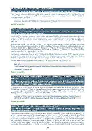 222
IMÓVEL VENDIDO EM PARTES, EM DATAS DIFERENTES
563 — Como apurar o custo de aquisição de imóvel vendido em partes, em datas diferentes?
Para efeito de determinação do ganho de capital tributável, o custo de aquisição de imóvel vendido em partes,
em datas diferentes, deve ser computado na proporção que representar cada parte alienada em relação ao
custo total da área do imóvel.
(Instrução Normativa SRF nº 84, de 11 de outubro de 2001, art. 7º)
Retorno ao sumário
CONTRATO COM CLÁUSULA DE RESCISÃO
564 — Como proceder na hipótese de haver cláusula de promessa de compra e venda prevendo a
rescisão do contrato por falta de pagamento?
A promessa de compra e venda de imóvel, desde que contenha todos os requisitos legais que regem este
negócio jurídico, constitui direito entre as partes, sendo instrumento suficientemente válido para configurar a
transmissão dos direitos sobre o imóvel objeto do contrato e a ocorrência do fato gerador da obrigação
tributária.
A cláusula que prevê a rescisão do contrato por falta de pagamento do preço ajustado configura modalidade
de ato jurídico sob condição resolutória, ou seja, modalidade em que a eficácia do negócio jurídico não fica
pendente da ocorrência do evento futuro. Ela apenas extingue o direito já constituído anteriormente pelo
instrumento de promessa de compra e venda, em virtude da ocorrência do evento futuro previsto no contrato
(falta de pagamento do preço ajustado, no caso).
Na hipótese, portanto, por força do art. 117, inciso II, do Código Tributário Nacional (CTN), o ato ou negócio
jurídico de alienação do imóvel reputa-se perfeito e acabado, para os efeitos fiscais, a partir da data do
instrumento particular ou público de promessa de compra e venda celebrado entre as partes.
Esclareça-se que a cláusula de retrovenda é condição resolutória, não suspensiva do ato.
Atenção:
A rescisão do contrato de alienação não implica restituição do imposto pago pelo alienante.
Consulte a pergunta 566
Retorno ao sumário
CONTRATO DE COMPRA E VENDA – PARCELA DE RECEITA OBTIDA COM A LAVRA DE RECURSOS
MINERAIS
565 — Como proceder na hipótese de pagamento ao ex-proprietário do imóvel, onde localizada a
jazida, de parcela da receita obtida com a lavra de recursos minerais, em virtude de obrigação
estabelecida no contrato de compra e venda do imóvel?
O pagamento ao ex-proprietário do imóvel, onde localizada a jazida, de parcela da receita obtida com a lavra
de recursos minerais, em virtude de obrigação estabelecida no contrato de compra e venda do imóvel, tem
natureza de royalties e constitui rendimento sujeito à tributação pelo IRPF nos termos dos arts. 44, 45 e 688
do Regulamento do Imposto sobre a de Renda (RIR/2018).
(Decreto nº 9.580, de 22 de novembro de 2018 - Regulamento do Imposto sobre a Renda -
RIR/2018, arts. 44, 45 e 688; e Solução de Consulta Cosit nº 183, de 25 de junho de 2014)
Retorno ao sumário
RESCISÃO DE CONTRATO DE PROMESSA DE COMPRA E VENDA
566 — Qual é o tratamento tributário aplicável no caso de rescisão de contrato de promessa de
compra e venda de bens ou direitos?
O contrato de promessa de compra e venda, importando em transmissão de bens ou direitos ou na cessão do
direito à sua aquisição, caracteriza alienação para os efeitos da Lei nº 7.713, de 22 de dezembro de 1988,
sendo irrelevante, para os efeitos fiscais, a ocorrência de sua rescisão (Código Tributário Nacional (CTN), arts.
116 e 117), ou a existência no instrumento de negociação de cláusula relativa ao desfazimento da transação,
em caso de não pagamento de todas as parcelas na alienação a prestação, bem como ao ressarcimento dos
valores efetivamente pagos. Assim, a quantia recebida pelo vendedor e posteriormente ressarcida ao
comprador é considerada pelo vendedor como parte do preço de alienação, devendo o ganho de capital
 