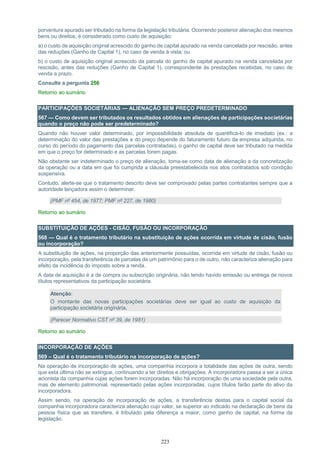 223
porventura apurado ser tributado na forma da legislação tributária. Ocorrendo posterior alienação dos mesmos
bens ou direitos, é considerado como custo de aquisição:
a) o custo de aquisição original acrescido do ganho de capital apurado na venda cancelada por rescisão, antes
das reduções (Ganho de Capital 1), no caso de venda à vista; ou
b) o custo de aquisição original acrescido da parcela do ganho de capital apurado na venda cancelada por
rescisão, antes das reduções (Ganho de Capital 1), correspondente às prestações recebidas, no caso de
venda a prazo.
Consulte a pergunta 256
Retorno ao sumário
PARTICIPAÇÕES SOCIETÁRIAS — ALIENAÇÃO SEM PREÇO PREDETERMINADO
567 — Como devem ser tributados os resultados obtidos em alienações de participações societárias
quando o preço não pode ser predeterminado?
Quando não houver valor determinado, por impossibilidade absoluta de quantificá-lo de imediato (ex.: a
determinação do valor das prestações e do preço depende do faturamento futuro da empresa adquirida, no
curso do período do pagamento das parcelas contratadas), o ganho de capital deve ser tributado na medida
em que o preço for determinado e as parcelas forem pagas.
Não obstante ser indeterminado o preço de alienação, toma-se como data de alienação a da concretização
da operação ou a data em que foi cumprida a cláusula preestabelecida nos atos contratados sob condição
suspensiva.
Contudo, alerte-se que o tratamento descrito deve ser comprovado pelas partes contratantes sempre que a
autoridade lançadora assim o determinar.
(PMF nº 454, de 1977; PMF nº 227, de 1980)
Retorno ao sumário
SUBSTITUIÇÃO DE AÇÕES - CISÃO, FUSÃO OU INCORPORAÇÃO
568 — Qual é o tratamento tributário na substituição de ações ocorrida em virtude de cisão, fusão
ou incorporação?
A substituição de ações, na proporção das anteriormente possuídas, ocorrida em virtude de cisão, fusão ou
incorporação, pela transferência de parcelas de um patrimônio para o de outro, não caracteriza alienação para
efeito da incidência do imposto sobre a renda.
A data de aquisição é a de compra ou subscrição originária, não tendo havido emissão ou entrega de novos
títulos representativos da participação societária.
Atenção:
O montante das novas participações societárias deve ser igual ao custo de aquisição da
participação societária originária.
(Parecer Normativo CST nº 39, de 1981)
Retorno ao sumário
INCORPORAÇÃO DE AÇÕES
569 – Qual é o tratamento tributário na incorporação de ações?
Na operação de incorporação de ações, uma companhia incorpora a totalidade das ações de outra, sendo
que esta última não se extingue, continuando a ter direitos e obrigações. A incorporadora passa a ser a única
acionista da companhia cujas ações forem incorporadas. Não há incorporação de uma sociedade pela outra,
mas de elemento patrimonial, representado pelas ações incorporadas, cujos títulos farão parte do ativo da
incorporadora.
Assim sendo, na operação de incorporação de ações, a transferência destas para o capital social da
companhia incorporadora caracteriza alienação cujo valor, se superior ao indicado na declaração de bens da
pessoa física que as transfere, é tributado pela diferença a maior, como ganho de capital, na forma da
legislação.
 
