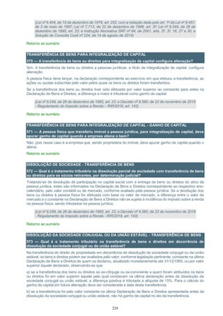 224
(Lei nº 6.404, de 15 de dezembro de 1976, art. 252, com a redação dada pelo art. 1º da Lei nº 9.457,
de 5 de maio de 1997; Lei nº 7.713, de 22 de dezembro de 1988, art. 3º; Lei nº 9.249, de 26 de
dezembro de 1995, art. 23; e Instrução Normativa SRF nº 84, de 2001, arts. 2º, 3º, 16, 27 e 30; e
Solução de Consulta Cosit nº 224, de 14 de agosto de 2014)
Retorno ao sumário
TRANSFERÊNCIA DE BENS PARA INTEGRALIZAÇÃO DE CAPITAL
570 — A transferência de bens ou direitos para integralização de capital configura alienação?
Sim. A transferência de bens ou direitos a pessoas jurídicas, a título de integralização de capital, configura
alienação.
A pessoa física deve lançar, na declaração correspondente ao exercício em que efetuou a transferência, as
ações ou quotas subscritas pelo valor pelos quais os bens ou direitos foram transferidos.
Se a transferência dos bens ou direitos tiver sido efetuada por valor superior ao constante para estes na
Declaração de Bens e Direitos, a diferença a maior é tributável como ganho de capital.
(Lei nº 9.249, de 26 de dezembro de 1995, art. 23; e Decreto nº 9.580, de 22 de novembro de 2018
- Regulamento do Imposto sobre a Renda – RIR/2018, art. 142)
Retorno ao sumário
TRANSFERÊNCIA DE BENS PARA INTEGRALIZAÇÃO DE CAPITAL - GANHO DE CAPITAL
571 — A pessoa física que transferiu imóvel a pessoa jurídica, para integralização de capital, deve
apurar ganho de capital quando a empresa aliena o bem?
Não, pois nesse caso é a empresa que, sendo proprietária do imóvel, deve apurar ganho de capital quando o
aliena.
Retorno ao sumário
DISSOLUÇÃO DE SOCIEDADE - TRANSFERÊNCIA DE BENS
572 — Qual é o tratamento tributário na dissolução parcial de sociedade com transferência de bens
ou direitos para os sócios retirantes, por determinação judicial?
Tratando-se de devolução de participação no capital social com a entrega de bens ou direitos do ativo da
pessoa jurídica, estes são informados na Declaração de Bens e Direitos correspondente ao respectivo ano-
calendário, pelo valor contábil ou de mercado, conforme avaliado pela pessoa jurídica. Se a devolução dos
bens ou direitos à pessoa física for efetuada com base no valor de mercado, a diferença entre o valor de
mercado e o constante na Declaração de Bens e Direitos não se sujeita à incidência do imposto sobre a renda
na pessoa física, sendo tributados na pessoa jurídica.
(Lei nº 9.249, de 26 de dezembro de 1995, art. 22; e Decreto nº 9.580, de 22 de novembro de 2018
- Regulamento do Imposto sobre a Renda - RIR/2018, art. 143)
Retorno ao sumário
DISSOLUÇÃO DA SOCIEDADE CONJUGAL OU DA UNIÃO ESTÁVEL - TRANSFERÊNCIA DE BENS
573 — Qual é o tratamento tributário na transferência de bens e direitos em decorrência de
dissolução da sociedade conjugal ou da união estável?
Na transferência do direito de propriedade em decorrência de dissolução de sociedade conjugal ou da união
estável, os bens e direitos podem ser avaliados pelo valor, conforme legislação pertinente, constante na última
Declaração de Bens e Direitos de quem os declarou, atualizado monetariamente até 31/12/1995, ou por valor
superior àquele declarado, observando-se que:
a) se a transferência dos bens ou direitos ao ex-cônjuge ou ex-convivente a quem foram atribuídos os bens
ou direitos foi em valor superior àquele pelo qual constavam na última declaração antes da dissolução da
sociedade conjugal ou união estável, a diferença positiva é tributada à alíquota de 15%. Para o cálculo do
ganho de capital em futura alienação deve ser considerada a data desta transferência;
b) se a transferência foi pelo valor constante na última Declaração de Bens e Direitos apresentada antes da
dissolução da sociedade conjugal ou união estável, não há ganho de capital no ato da transferência.
 