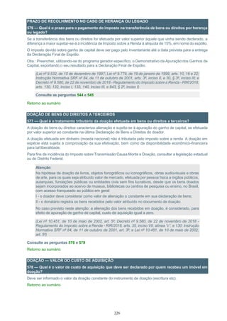 226
PRAZO DE RECOLHIMENTO NO CASO DE HERANÇA OU LEGADO
576 — Qual é o prazo para o pagamento do imposto na transferência de bens ou direitos por herança
ou legado?
Se a transferência dos bens ou direitos for efetuada por valor superior àquele que vinha sendo declarado, a
diferença a maior sujeitar-se-á à incidência de Imposto sobre a Renda à alíquota de 15%, em nome do espólio.
O imposto devido sobre ganho de capital deve ser pago pelo inventariante até a data prevista para a entrega
da Declaração Final de Espólio.
Obs.: Preencher, utilizando-se do programa gerador específico, o Demonstrativo da Apuração dos Ganhos de
Capital, exportando o seu resultado para a Declaração Final de Espólio.
(Lei nº 9.532, de 10 de dezembro de 1997; Lei nº 9.779, de 19 de janeiro de 1999, arts. 10, 16 e 22;
Instrução Normativa SRF nº 84, de 11 de outubro de 2001, arts. 3º, inciso II, e 30, § 3º, inciso III; e
Decreto nº 9.580, de 22 de novembro de 2018 - Regulamento do Imposto sobre a Renda - RIR/2018,
arts. 130, 132, inciso I, 133, 140, inciso III, e 843, § 2º, inciso I)
Consulte as perguntas 544 e 545
Retorno ao sumário
DOAÇÃO DE BENS OU DIREITOS A TERCEIROS
577 — Qual é o tratamento tributário da doação efetuada em bens ou direitos a terceiros?
A doação de bens ou direitos caracteriza alienação e sujeita-se à apuração do ganho de capital, se efetuada
por valor superior ao constante na última Declaração de Bens e Direitos do doador.
A doação efetuada em dinheiro (moeda nacional) não é tributada pelo imposto sobre a renda. A doação em
espécie está sujeita à comprovação da sua efetivação, bem como da disponibilidade econômico-financeira
para tal liberalidade.
Para fins de incidência do Imposto sobre Transmissão Causa Mortis e Doação, consultar a legislação estadual
ou do Distrito Federal.
Atenção:
Na hipótese de doação de livros, objetos fonográficos ou iconográficos, obras audiovisuais e obras
de arte, para os quais seja atribuído valor de mercado, efetuada por pessoa física a órgãos públicos,
autarquias, fundações públicas ou entidades civis sem fins lucrativos, desde que os bens doados
sejam incorporados ao acervo de museus, bibliotecas ou centros de pesquisa ou ensino, no Brasil,
com acesso franqueado ao público em geral:
I - o doador deve considerar como valor de alienação o constante em sua declaração de bens;
II - o donatário registra os bens recebidos pelo valor atribuído no documento de doação.
No caso previsto neste atenção: a alienação dos bens recebidos em doação, é considerado, para
efeito de apuração de ganho de capital, custo de aquisição igual a zero.
(Lei nº 10.451, de 10 de maio de 2002, art. 5º; Decreto nº 9.580, de 22 de novembro de 2018 -
Regulamento do Imposto sobre a Renda - RIR/2018, arts. 35, inciso VII, alínea “c”, e 130; Instrução
Normativa SRF nº 84, de 11 de outubro de 2001, art. 3º; e Lei nº 10.451, de 10 de maio de 2002,
art. 5º)
Consulte as perguntas 578 e 579
Retorno ao sumário
DOAÇÃO — VALOR DO CUSTO DE AQUISIÇÃO
578 — Qual é o valor de custo de aquisição que deve ser declarado por quem recebeu um imóvel em
doação?
Deve ser informado o valor da doação constante do instrumento de doação (escritura etc).
Retorno ao sumário
 