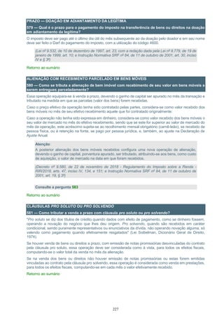 227
PRAZO — DOAÇÃO EM ADIANTAMENTO DA LEGÍTIMA
579 — Qual é o prazo para o pagamento do imposto na transferência de bens ou direitos na doação
em adiantamento da legítima?
O imposto deve ser pago até o último dia útil do mês subsequente ao da doação pelo doador e em seu nome
deve ser feito o Darf do pagamento do imposto, com a utilização do código 4600.
(Lei nº 9.532, de 10 de dezembro de 1997, art. 23, com a redação dada pela Lei nº 9.779, de 19 de
janeiro de 1999, art. 10; e Instrução Normativa SRF nº 84, de 11 de outubro de 2001, art. 30, inciso
IV e § 3º)
Retorno ao sumário
ALIENAÇÃO COM RECEBIMENTO PARCELADO EM BENS MÓVEIS
580 — Como se tributa a alienação de bem imóvel com recebimento de seu valor em bens móveis a
serem entregues parceladamente?
Essa operação equipara-se à venda a prazo, devendo o ganho de capital ser apurado no mês da transação e
tributado na medida em que as parcelas (valor dos bens) forem recebidas.
Caso o preço efetivo da operação tenha sido contratado pelas partes, considera-se como valor recebido dos
bens móveis no mês de seu efetivo recebimento aquele que foi contratado originalmente.
Caso a operação não tenha sido expressa em dinheiro, considera-se como valor recebido dos bens móveis o
seu valor de mercado no mês do efetivo recebimento, sendo que se este for superior ao valor de mercado do
mês da operação, este acréscimo sujeita-se ao recolhimento mensal obrigatório (carnê-leão), se recebido de
pessoa física, ou à retenção na fonte, se pago por pessoa jurídica, e, também, ao ajuste na Declaração de
Ajuste Anual.
Atenção:
A posterior alienação dos bens móveis recebidos configura uma nova operação de alienação,
devendo o ganho de capital, porventura apurado, ser tributado, atribuindo-se aos bens, como custo
de aquisição, o valor de mercado na data em que foram recebidos.
(Decreto nº 9.580, de 22 de novembro de 2018 - Regulamento do Imposto sobre a Renda -
RIR/2018, arts. 47, inciso IV, 134, e 151; e Instrução Normativa SRF nº 84, de 11 de outubro de
2001, art. 19, § 3º)
Consulte a pergunta 583
Retorno ao sumário
CLÁUSULAS PRO SOLUTO OU PRO SOLVENDO
581 — Como tributar a venda a prazo com cláusula pro soluto ou pro solvendo?
"Pro soluto se diz dos títulos de crédito quando dados com efeito de pagamento, como se dinheiro fossem,
operando a novação do negócio que lhes deu origem. Pro solvendo, quando são recebidos em caráter
condicional, sendo puramente representativos ou enunciativos da dívida, não operando novação alguma, só
valendo como pagamento quando efetivamente resgatados" (Lei Soibelman, Dicionário Geral de Direito,
1974).
Se houver venda de bens ou direitos a prazo, com emissão de notas promissórias desvinculadas do contrato
pela cláusula pro soluto, essa operação deve ser considerada como à vista, para todos os efeitos fiscais,
computando-se o valor total da venda no mês da alienação.
Se na venda dos bens ou direitos não houver emissão de notas promissórias ou estas forem emitidas
vinculadas ao contrato pela cláusula pro solvendo, essa operação é considerada como venda em prestações,
para todos os efeitos fiscais, computando-se em cada mês o valor efetivamente recebido.
Retorno ao sumário
 