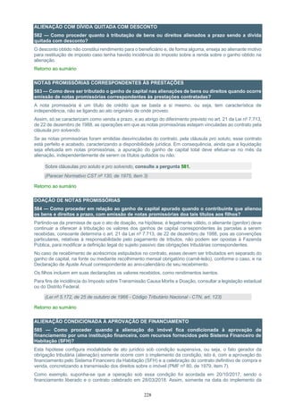 228
ALIENAÇÃO COM DÍVIDA QUITADA COM DESCONTO
582 — Como proceder quanto à tributação de bens ou direitos alienados a prazo sendo a dívida
quitada com desconto?
O desconto obtido não constitui rendimento para o beneficiário e, de forma alguma, enseja ao alienante motivo
para restituição de imposto caso tenha havido incidência do imposto sobre a renda sobre o ganho obtido na
alienação.
Retorno ao sumário
NOTAS PROMISSÓRIAS CORRESPONDENTES ÀS PRESTAÇÕES
583 — Como deve ser tributado o ganho de capital nas alienações de bens ou direitos quando ocorre
emissão de notas promissórias correspondentes às prestações contratadas?
A nota promissória é um título de crédito que se basta a si mesmo, ou seja, tem característica de
independência, não se ligando ao ato originário de onde proveio.
Assim, só se caracterizam como venda a prazo, e ao abrigo do diferimento previsto no art. 21 da Lei nº 7.713,
de 22 de dezembro de 1988, as operações em que as notas promissórias estejam vinculadas ao contrato pela
cláusula pro solvendo.
Se as notas promissórias foram emitidas desvinculadas do contrato, pela cláusula pro soluto, esse contrato
está perfeito e acabado, caracterizando a disponibilidade jurídica. Em consequência, ainda que a liquidação
seja efetuada em notas promissórias, a apuração do ganho de capital total deve efetuar-se no mês da
alienação, independentemente de serem os títulos quitados ou não.
Sobre cláusulas pro soluto e pro solvendo, consulte a pergunta 581.
(Parecer Normativo CST nº 130, de 1975, item 3)
Retorno ao sumário
DOAÇÃO DE NOTAS PROMISSÓRIAS
584 — Como proceder em relação ao ganho de capital apurado quando o contribuinte que alienou
os bens e direitos a prazo, com emissão de notas promissórias doa tais títulos aos filhos?
Partindo-se da premissa de que o ato de doação, na hipótese, é legalmente válido, o alienante (genitor) deve
continuar a oferecer à tributação os valores dos ganhos de capital correspondentes às parcelas a serem
recebidas, consoante determina o art. 21 da Lei nº 7.713, de 22 de dezembro de 1988, pois as convenções
particulares, relativas à responsabilidade pelo pagamento de tributos, não podem ser opostas à Fazenda
Pública, para modificar a definição legal do sujeito passivo das obrigações tributárias correspondentes.
No caso de recebimento de acréscimos estipulados no contrato, esses devem ser tributados em separado do
ganho de capital, na fonte ou mediante recolhimento mensal obrigatório (carnê-leão), conforme o caso, e na
Declaração de Ajuste Anual correspondente ao ano-calendário de seu recebimento.
Os filhos incluem em suas declarações os valores recebidos, como rendimentos isentos.
Para fins de incidência do Imposto sobre Transmissão Causa Mortis e Doação, consultar a legislação estadual
ou do Distrito Federal.
(Lei nº 5.172, de 25 de outubro de 1966 - Código Tributário Nacional - CTN, art. 123)
Retorno ao sumário
ALIENAÇÃO CONDICIONADA À APROVAÇÃO DE FINANCIAMENTO
585 — Como proceder quando a alienação do imóvel fica condicionada à aprovação de
financiamento por uma instituição financeira, com recursos fornecidos pelo Sistema Financeiro de
Habitação (SFH)?
Esta hipótese configura modalidade de ato jurídico sob condição suspensiva, ou seja, o fato gerador da
obrigação tributária (alienação) somente ocorre com o implemento da condição, isto é, com a aprovação do
financiamento pelo Sistema Financeiro da Habitação (SFH) e a celebração do contrato definitivo de compra e
venda, concretizando a transmissão dos direitos sobre o imóvel (PMF nº 80, de 1979, item 7).
Como exemplo, suponha-se que a operação sob essa condição foi acordada em 20/10/2017, sendo o
financiamento liberado e o contrato celebrado em 28/03/2018. Assim, somente na data do implemento da
 
