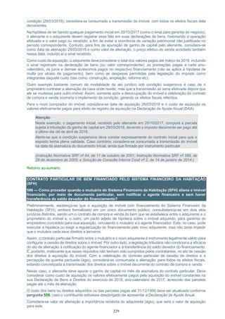 229
condição (28/03/2018), considera-se consumada a transmissão do imóvel, com todos os efeitos fiscais dela
decorrentes.
Na hipótese de ter havido qualquer pagamento inicial em 20/10/2017 (como o sinal para garantia do negócio),
o alienante e o adquirente devem registrar esse fato em suas declarações de bens, historiando a operação
efetuada e o valor pago ou recebido, a fim de evitar a ocorrência de variação patrimonial não justificada no
período correspondente. Contudo, para fins de apuração de ganho de capital pelo alienante, considera-se
como data de alienação 28/03/2018 e como valor de alienação, o preço efetivo de venda acordado também
nessa data, incluído aí o sinal recebido.
Como custo de aquisição, o adquirente deve considerar o total dos valores pagos até março de 2018, incluindo
o sinal registrado na declaração de bens (ou valor correspondente), as prestações pagas a cada ano-
calendário, os juros e demais acréscimos pagos no respectivo financiamento (não se aplica à hipótese de
multa por atraso de pagamento), bem como as despesas permitidas pela legislação do imposto como
integrantes daquele custo (tais como: construção, ampliação, reforma etc).
Outro exemplo bastante comum de modalidade de ato jurídico sob condição suspensiva é caso de o
proprietário contratar a alienação da casa onde reside, mas que a transmissão só seria efetivada depois que
ele se mudasse para outro imóvel. Assim, somente após a desocupação do imóvel e celebração do contrato
de compra e venda ocorreria o implemento da condição, gerando os efeitos fiscais referidos.
Para o novo comprador do imóvel, considera-se data de aquisição 28/03/2018 e o custo de aquisição os
valores efetivamente pagos para efeito de registro da aquisição na Declaração de Ajuste Anual (DAA).
Atenção:
Neste exemplo, o pagamento inicial, recebido pelo alienante em 20/10/2017, comporá a parcela
sujeita à tributação do ganho de capital em 28/03/2018, devendo o imposto decorrente ser pago até
o último dia útil de abril de 2018.
Alerte-se que a condição suspensiva deve constar expressamente do contrato inicial para que o
exposto tenha plena validade. Caso contrário, considera-se consumada a transmissão do imóvel
na data da assinatura do documento inicial, ainda que firmado por instrumento particular.
(Instrução Normativa SRF nº 84, de 11 de outubro de 2001; Instrução Normativa SRF nº 599, de
28 de dezembro de 2005; e Solução de Consulta Interna Cosit nº 2, de 14 de janeiro de 2014.)
Retorno ao sumário
CONTRATO PARTICULAR DE BEM FINANCIADO PELO SISTEMA FINANCEIRO DA HABITAÇÃO
(SFH)
586 — Como proceder quando o mutuário do Sistema Financeiro da Habitação (SFH) aliena o imóvel
financiado, por meio de documento particular, sem notificar o agente financeiro e sem haver
transferência do saldo devedor do financiamento?
Preliminarmente, esclareça-se que a aquisição de imóvel com financiamento do Sistema Financeiro da
Habitação (SFH), embora formalizado em um único documento público, consubstancia-se em dois atos
jurídicos distintos, sendo um o contrato de compra e venda do bem que se estabelece entre o adquirente e o
proprietário do imóvel e, o outro, um pacto adjeto de hipoteca sobre o imóvel adquirido, para garantia do
empréstimo concedido para sua aquisição, vinculando o mutuário e o agente financiador. Este, no caso, pode
executar a hipoteca ou exigir a regularização do financiamento pelo novo adquirente, mas não pode impedir
que o mutuário ceda seus direitos a terceiros.
Assim, o contrato particular firmado entre o mutuário e o novo adquirente é instrumento legalmente válido para
configurar a cessão de direitos sobre o imóvel. Por outro lado, a legislação tributária não condiciona a eficácia
do ato de alienação à notificação do agente financiador e à transferência do saldo devedor do financiamento.
É, portanto, irrelevante que esses requisitos não tenham sido cumpridos pelos contratantes, no ato de cessão
dos direitos à aquisição do imóvel. Com a celebração do contrato particular de cessão de direitos e a
percepção da quantia pactuada (ágio), considera-se consumada a alienação, para todos os efeitos fiscais,
estando concretizada a transmissão dos direitos sobre o imóvel decorrente do contrato de compra e venda.
Nesse caso, o alienante deve apurar o ganho de capital no mês da assinatura do contrato particular. Deve
considerar como custo de aquisição os valores efetivamente pagos pela aquisição do imóvel constantes na
sua Declaração de Bens e Direitos do exercício de 2018, ano-calendário de 2017, acrescido das parcelas
pagas até o mês da alienação.
O custo dos bens ou direitos adquiridos ou das parcelas pagas até 31/12/1995 deve ser atualizado conforme
pergunta 559, caso o contribuinte estivesse desobrigado de apresentar a Declaração de Ajuste Anual.
Considera-se valor de alienação a importância recebida do adquirente (ágio), que será o valor de aquisição
para este.
 