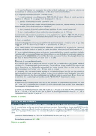 23
4. ganhos líquidos em operações de renda variável realizadas em bolsa de valores, de
mercadorias, de futuros e assemelhadas, e fundos de investimento imobiliário;
c) os seguintes rendimentos isentos e não tributáveis:
1. rendimentos cuja soma foi superior a R$ 5.000.000,00 (cinco milhões de reais), apenas na
hipótese de utilização do serviço por meio de dispositivos móveis;
2. parcela isenta correspondente à atividade rural;
3. recuperação de prejuízos em renda variável (bolsa de valores, de mercadorias, de futuros e
assemelhados e fundos de investimento imobiliário);
4. lucro na venda de imóvel residencial para aquisição de outro imóvel residencial;
5. lucro na alienação de imóvel residencial adquirido após o ano de 1969; ou
d) rendimentos tributados exclusivamente na fonte, cuja soma foi superior a R$ 5.000.000,00 (cinco
milhões de reais), apenas na hipótese de utilização do serviço por meio de dispositivos móveis;
II - terem-se sujeitado:
a) ao imposto pago no exterior ou ao recolhimento do imposto sobre a renda na fonte de que trata
os §§ 1º e 2º do art. 2º da Lei nº 11.033, de 21 de dezembro de 2004; ou
b) ao preenchimento dos demonstrativos referentes à atividade rural, ao ganho de capital na
alienação de bens e direitos, ao ganho de capital em moeda estrangeira ou à renda variável; ou
III - terem realizado pagamentos de rendimentos a pessoas jurídicas, quando constituam dedução
na declaração, ou a pessoas físicas, quando constituam, ou não, dedução na declaração, cuja soma
foi superior a R$ 5.000.000,00 (cinco milhões de reais), apenas na hipótese de utilização do serviço
por meio de dispositivos móveis, em cada caso ou no total.
Dispensa da entrega da declaração
a - A pessoa física que se enquadrar em uma ou mais das hipóteses de obrigatoriedade previstas
nos itens 1 a 7 fica dispensada de apresentar a Declaração de Ajuste Anual (DAA), caso conste
como dependente em declaração apresentada por outra pessoa física, na qual tenham sido
informados seus rendimentos, bens e direitos, caso os possua;
b – a pessoa física que se enquadrar apenas na hipótese prevista no item 5 e que, na constância
da sociedade conjugal ou da união estável, os bens comuns tenham sido declarados pelo outro
cônjuge companheiro, fica dispensada de apresentar Declaração de Ajuste Anual (DAA), desde que
o valor total dos seus bens privativos não exceda R$ 300.000,00 (trezentos mil reais);
Atividade rural
A pessoa física que se enquadrar em qualquer das hipóteses de obrigatoriedade previstas nos itens
de 1 a 3 e 5 a 7 e que tenha obtido resultado positivo da atividade rural também deve preencher o
Demonstrativo da Atividade Rural
(Lei nº 9.779, de 19 de janeiro de 1999, art. 16; Lei nº 11.482, de 31 de maio de 2007, alterada pela
Lei nº 13.149, de 21 de julho de 2015, art. 1º, inciso IX; e Instrução Normativa RFB nº 1.871, de 20
de fevereiro de 2019, arts. 2º, 4º e 5º)
Retorno ao sumário
PESSOA FÍSICA DESOBRIGADA
002 — Pessoa física desobrigada pode apresentar a Declaração de Ajuste Anual (DAA)?
Sim. A pessoa física, ainda que desobrigada, pode apresentar a Declaração de Ajuste Anual (DAA), sendo
vedado a um mesmo contribuinte constar simultaneamente em mais de uma Declaração de Ajuste Anual, seja
como titular ou dependente, exceto nos casos de alteração na relação de dependência no ano-calendário de
2018.
(Instrução Normativa RFB nº 1.871, de 20 de fevereiro de 2019, art. 2º, § 2º)
Consulte as perguntas 001 e 161
Retorno ao sumário
 