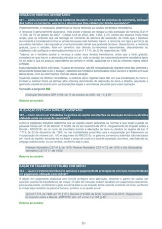 231
CESSÃO DE DIREITOS HEREDITÁRIOS
591 — Como proceder quando os herdeiros desistem, no curso do processo de inventário, em favor
dos outros co-herdeiros, aos bens e direitos que lhes cabiam por direito sucessório?
Preliminarmente, é necessário determinar se houve renúncia ou cessão de direitos hereditários.
A renúncia é genuinamente abdicativa. Nela existe o desejo de recusa ou não aceitação da herança (Lei nº
10.406, de 10 de janeiro de 2002 - Código Civil de 2002, arts. 1.805, § 2º), sendo seu alcance muito mais
amplo, pois se entende que ela retroage ao momento da abertura da sucessão, de modo que o herdeiro
renunciante é considerado como se jamais houvesse sido herdeiro. Assim, a renúncia, em rigor e por força de
seu efeito retroativo, não equivale a uma transmissão (ainda que gratuita) de bens. Dessa forma, a renúncia
gratuita, pura e simples, feita em benefício dos demais co-herdeiros (ascendentes, descendentes ou
colaterais) não configura a alienação prevista na Lei nº 7.713, de 22 de dezembro de 1988.
Todavia, se o herdeiro aceitar a herança e ceder seus direitos hereditários, ainda que a título gratuito,
considera-se que houve a alienação prevista na Lei, visto a cessão ser caracteristicamente translativa (pois
só se cede o que se possui), equivalente da compra e venda, aplicando-se a ela as mesmas regras desse
contrato.
Na Declaração de Bens e Direitos, no caso de renúncia, não há necessidade de registrar esse fato (embora o
renunciante possa fazê-lo se o desejar), cabendo aos herdeiros beneficiados incluir os bens e direitos em suas
declarações, com as informações próprias dessa situação.
Havendo cessão de direitos hereditários, o cedente deve registrar esse fato em sua Declaração de Bens e
Direitos e praticar todos os demais atos próprios decorrentes da alienação de bens e direitos, apurando o
ganho de capital de acordo com as disposições legais e normativas previstas para essa operação.
Consulte a pergunta 552
(Instrução Normativa SRF nº 81, de 11 de outubro de 2001, art. 10, § 8º)
Retorno ao sumário
ALIENAÇÃO EFETUADA DURANTE INVENTÁRIO
592 — Como devem ser tributados os ganhos de capital decorrentes de alienação de bens ou direitos
efetuada ainda no curso do inventário?
Como a legislação tributária determina que ao espólio sejam aplicadas as normas a que estão sujeitas as
pessoas físicas (art. 9º do Decreto nº 9.580, de 22 de novembro de 2018 - Regulamento do Imposto sobre a
Renda - RIR/2018), se no curso do inventário ocorrer a alienação de bens ou direitos no regime da Lei nº
7.713, de 22 de dezembro de 1988, ou nas modalidades prescritas para a equiparação por loteamento ou
incorporação de imóveis (art. 163 e seguintes do RIR/2018), os ganhos porventura auferidos são tributados
em nome do espólio, tomando-se por base o preço de custo e a data de aquisição dos bens, pelo falecido ou
cônjuge sobrevivente, ou por ambos, conforme seja o caso.
(Parecer Normativo CST nº 8, de 1979; Parecer Normativo CST nº 72, de 1979; e Ato Declaratório
Normativo CST nº 11, de 1978)
Retorno ao sumário
DAÇÃO EM PAGAMENTO EFETUADA COM IMÓVEL
593 — Qual é o tratamento tributário aplicável a pagamento de prestação de serviços mediante dação
em pagamento efetuada com imóvel?
A dação em pagamento realizada com imóvel configura uma alienação, devendo o ganho de capital ser
apurado quando da transferência do imóvel. O valor de mercado do bem recebido em pagamento caracteriza,
para o adquirente, rendimento sujeito ao carnê-leão ou ao imposto sobre a renda incidente na fonte, conforme
o imóvel seja recebido de pessoa física ou jurídica, e ao ajuste anual.
(Lei nº 7.713, de 1988, art. 3º, § 3º; e Decreto nº 9.580, de 22 de novembro de 2018 - Regulamento
do Imposto sobre a Renda - RIR/2018, arts. 47, inciso I, e 128, § 4º)
Retorno ao sumário
 