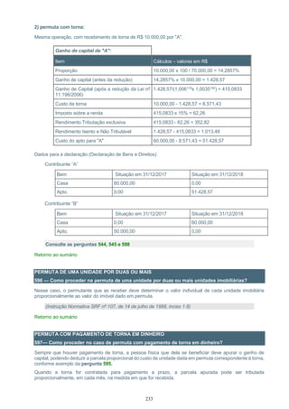 233
2) permuta com torna:
Mesma operação, com recebimento de torna de R$ 10.000,00 por "A".
Ganho de capital de "A":
Item Cálculos – valores em R$
Proporção 10.000,00 x 100 / 70.000,00 = 14,2857%
Ganho de capital (antes da redução) 14,2857% x 10.000,00 = 1.428,57
Ganho de Capital (após a redução da Lei nº
11.196/2006)
1.428,57/(1,006119x 1,0035150) = 415,0833
Custo da torna 10.000,00 - 1.428,57 = 8.571,43
Imposto sobre a renda 415,0833 x 15% = 62,26
Rendimento Tributação exclusiva 415,0833 - 62,26 = 352,82
Rendimento Isento e Não Tributável 1.428,57 - 415,0833 = 1.013,48
Custo do apto para "A" 60.000,00 - 8.571,43 = 51.428,57
Dados para a declaração (Declaração de Bens e Direitos):
Contribuinte “A”
Bem Situação em 31/12/2017 Situação em 31/12/2018
Casa 60.000,00 0,00
Apto. 0,00 51.428,57
Contribuinte “B”
Bem Situação em 31/12/2017 Situação em 31/12/2018
Casa 0,00 60.000,00
Apto. 50.000,00 0,00
Consulte as perguntas 544, 545 e 598
Retorno ao sumário
PERMUTA DE UMA UNIDADE POR DUAS OU MAIS
596 — Como proceder na permuta de uma unidade por duas ou mais unidades imobiliárias?
Nesse caso, o permutante que as receber deve determinar o valor individual de cada unidade imobiliária
proporcionalmente ao valor do imóvel dado em permuta.
(Instrução Normativa SRF nº 107, de 14 de julho de 1988, inciso 1.8)
Retorno ao sumário
PERMUTA COM PAGAMENTO DE TORNA EM DINHEIRO
597— Como proceder no caso de permuta com pagamento de torna em dinheiro?
Sempre que houver pagamento de torna, a pessoa física que dela se beneficiar deve apurar o ganho de
capital, podendo deduzir a parcela proporcional do custo da unidade dada em permuta correspondente à torna,
conforme exemplo da pergunta 595.
Quando a torna for contratada para pagamento a prazo, a parcela apurada pode ser tributada
proporcionalmente, em cada mês, na medida em que for recebida.
 